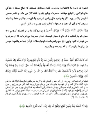 21
‫مدها‬ ‫انواع‬ ‫که‬ ‫هستند‬ ‫مجازی‬ ‫فضای‬ ‫در‬ ‫زیادی‬ ‫کانالهای‬ ‫ما‬ ‫زمان‬ ‫در‬ ‫اکنون‬
‫زندگی‬ ‫و‬
‫عصبی‬ ‫فشار‬ ‫و‬ ‫ماند‬ ‫می‬ ‫کنندگان‬ ‫بازدید‬ ‫برای‬ ،‫حسرت‬ .‫میکنند‬ ‫تبلیغ‬ ‫را‬ ‫لوکس‬ ‫های‬
‫مثل‬ ‫بخواهیم‬ ‫اگر‬ .‫برد‬ ‫می‬ ‫باال‬ ‫را‬ ‫آنان‬
‫پیامبر‬
‫پیشن‬ ‫خدا‬ ،‫باشیم‬ ‫یکتاپرست‬ ‫ابراهیم‬
‫هاد‬
‫جمع‬ ‫و‬ ‫گروهها‬ ‫آن‬ ‫از‬ ‫که‬ ‫میدهد‬
‫ه‬
ِ‫ل‬ ‫کانالها‬ ‫و‬ ‫ا‬
‫کنیم‬ ‫ترکش‬ ‫و‬ ‫دهیم‬ ‫فت‬
.
(
‫ا‬َ‫ن‬ْ‫ل‬َّ
‫ك‬َ
‫و‬َ‫ت‬ َ
‫ك‬ْ‫ی‬َ‫ل‬َ
‫ع‬ ‫ا‬َ‫ن‬َّ‫ب‬َ
‫ر‬
ُ
‫ْي‬ِ
‫ص‬َ
‫م‬ْ‫ل‬‫ا‬ َ
‫ك‬ْ‫ی‬َ‫ل‬ِ‫إ‬َ
‫و‬ ‫ا‬َ‫ن‬ْ‫ب‬َ‫َن‬‫أ‬ َ
‫ك‬ْ‫ی‬َ‫ل‬ِ‫إ‬َ
‫و‬
)
.
‫پروردگار‬
‫ا‬
‫به‬ ‫و‬ ‫کردیم‬ ‫اعتماد‬ ‫تو‬ ‫بر‬ ‫ما‬
‫توست‬ ‫سوى‬ ‫به‬ ‫فرجام‬ ‫و‬ ‫بازگشتیم‬ ‫تو‬ ‫سوى‬
.
‫خدا‬
‫ی‬
‫م‬ ‫مهربان‬
‫ی‬
‫فرما‬
‫ی‬
‫د‬
‫ا‬ ‫که‬
‫ی‬
‫م‬
‫با‬ ‫ردم‬
‫کن‬ ‫تجارت‬ ‫من‬
‫ی‬
‫د‬
‫ا‬ ‫و‬
‫ی‬
‫ن‬
‫دن‬
‫ی‬
‫ا‬
‫ا‬ .‫است‬ ‫لعب‬ ‫و‬ ‫لهو‬
‫ی‬
‫نها‬
‫واقع‬ ‫و‬ ‫است‬ ‫قرآن‬ ‫جمالت‬
‫ی‬
‫ت‬
‫مه‬
‫م‬
‫ی‬
‫برا‬ ‫را‬
‫ی‬
‫ب‬ ‫ما‬
‫ی‬
‫ان‬
‫م‬
‫ی‬
‫کنند‬
‫با‬ ‫که‬
‫ی‬
‫د‬
‫جد‬
‫ی‬
‫بگ‬
‫ی‬
‫ر‬
‫ی‬
‫م‬
.
ُ
‫ك‬ْ‫ن‬ِ
‫م‬ ُ‫آء‬َ
‫ر‬ُ‫ب‬ َّ
‫َّن‬ِ‫إ‬ ْ
‫م‬ِ
‫ُه‬ِ
‫م‬ْ
‫و‬َ
‫ق‬ِ‫ل‬ ‫ا‬‫و‬ُ‫ل‬‫ا‬َ‫ق‬ ْ‫ذ‬ِ‫إ‬ ُ‫ه‬َ
‫ع‬َ
‫م‬ َ
‫ین‬ِ
‫ذ‬َّ‫ل‬‫ا‬َ
‫و‬ َ
‫یم‬ِ
‫اه‬َ
‫ر‬ْ‫ب‬ِ‫إ‬ ِ
‫ِف‬ ٌ
ًَ‫ن‬َ
‫س‬َ
‫ح‬ ٌ
‫ة‬َ
‫و‬ْ
‫ُس‬‫أ‬ ْ
‫م‬ُ
‫ك‬َ‫ل‬ ْ
‫ت‬َ‫ن‬‫ا‬َ
‫ك‬ ْ
‫د‬َ‫ق‬
َ
‫ن‬‫و‬ُ
‫د‬ُ‫ب‬ْ‫ع‬َ‫ت‬ ‫ا‬َِّ
َِ
‫و‬ ْ
‫م‬
ْ‫غ‬َ‫ب‬ْ‫ل‬‫ا‬َ
‫و‬ ُ‫ة‬َ
‫او‬َ
‫د‬َ
‫ع‬ْ‫ل‬‫ا‬ ُ
‫م‬ُ
‫ك‬َ‫ن‬ْ‫ی‬َ‫ب‬َ
‫و‬ ‫ا‬َ‫ن‬َ‫ن‬ْ‫ی‬َ‫ب‬ ‫ا‬َ
‫د‬َ‫ب‬َ
‫و‬ ْ
‫م‬ُ
‫ك‬ِ‫ب‬ َ
‫َّن‬ْ
‫ر‬َ
‫ف‬َ
‫ك‬َِّ
‫اَّلل‬ ِ
‫ون‬ُ
‫د‬ ْ
‫ن‬ِ
‫م‬
َ
‫َض‬
َّ
‫َل‬ِ‫إ‬ ُ‫ه‬َ
‫د‬ْ
‫ح‬َ
‫و‬ َِّ
‫َّلل‬ِ
‫ًب‬ ‫ا‬‫و‬ُ‫ن‬ِ
‫م‬ْ
ُْ‫ت‬ َّ
ََّ
‫ح‬ ‫ا‬‫ا‬
‫د‬َ‫َب‬‫أ‬ ُ‫اء‬
َ
‫ك‬ْ‫ی‬َ‫ل‬َ
‫ع‬ ‫ا‬َ‫ن‬َّ‫ب‬َ
‫ر‬ ٍ
‫ء‬ْ
‫ي‬َ
‫ش‬ ْ
‫ن‬ِ
‫م‬ َِّ
‫اَّلل‬ َ
‫ن‬ِ
‫م‬ َ
‫ك‬َ‫ل‬ ُ
‫ك‬ِ‫ل‬ْ
‫َم‬‫أ‬ ‫ا‬َ
‫م‬َ
‫و‬ َ
‫ك‬َ‫ل‬ َّ
‫ن‬َ
‫ر‬ِ
‫ف‬ْ‫غ‬َ‫ت‬ْ
‫َس‬َ
‫ْل‬ ِ
‫یه‬ِ‫ب‬َِ
‫ْل‬ َ
‫یم‬ِ
‫اه‬َ
‫ر‬ْ‫ب‬ِ‫إ‬ َ
‫ل‬ْ
‫و‬َ‫ق‬
َ
‫ك‬ْ‫ی‬َ‫ل‬ِ‫إ‬َ
‫و‬ ‫ا‬َ‫ن‬ْ‫ل‬َّ
‫ك‬َ
‫و‬َ‫ت‬
ُ
‫ْي‬ِ
‫ص‬َ
‫م‬ْ‫ل‬‫ا‬ َ
‫ك‬ْ‫ی‬َ‫ل‬ِ‫إ‬َ
‫و‬ ‫ا‬َ‫ن‬ْ‫ب‬َ‫َن‬‫أ‬
﴿
۲
﴾
‫در‬ ‫شما‬ ‫براى‬ ‫قطعا‬
‫قوم‬ ‫به‬ ‫كه‬ ‫آنگاه‬ ‫نيكوست‬ ‫سرمشقى‬ ‫اويند‬ ‫با‬ ‫كه‬ ‫كسانى‬ ‫و‬ ‫ابراهيم‬ ]‫از‬ ‫[پيروى‬
‫مى‬ ‫خدا‬ ‫جاى‬ ‫به‬ ‫آنچه‬ ‫از‬ ‫و‬ ‫شما‬ ‫از‬ ‫ما‬ ‫گفتند‬ ‫خود‬
‫مى‬ ‫كفر‬ ‫شما‬ ‫به‬ ‫بيزاريم‬ ‫پرستيد‬
‫ميان‬ ‫و‬ ‫ورزيم‬
‫سخن‬ ]‫[در‬ ‫جز‬ ‫آوريد‬ ‫ايمان‬ ‫خدا‬ ‫به‬ ‫فقط‬ ‫كه‬ ‫وقتى‬ ‫تا‬ ‫شده‬ ‫پديدار‬ ‫هميشگى‬ ‫كينه‬ ‫و‬ ‫دشمنى‬ ‫شما‬ ‫و‬ ‫ما‬
]‫[كه‬ ‫ابراهيم‬
‫به‬
‫پدر‬
‫اختيار‬ ‫خدا‬ ‫برابر‬ ‫در‬ ‫آنكه‬ ‫با‬ ‫خواست‬ ‫خواهم‬ ‫آمرزش‬ ‫تو‬ ‫براى‬ ‫حتما‬ ]‫[گفت‬ ‫خود‬
‫فرجام‬ ‫و‬ ‫بازگشتيم‬ ‫تو‬ ‫سوى‬ ‫به‬ ‫و‬ ‫كرديم‬ ‫اعتماد‬ ‫تو‬ ‫بر‬ ‫ما‬ ‫پروردگار‬ ‫اى‬ ‫ندارم‬ ‫تو‬ ‫براى‬ ‫را‬ ‫چيزى‬
( ‫توست‬ ‫سوى‬ ‫به‬
۲
)
ِ
‫ا‬َ‫ن‬َ‫ل‬ ْ
‫ر‬ِ
‫ف‬ْ‫غ‬‫ا‬َ
‫و‬ ‫ا‬‫و‬ُ
‫ر‬َ
‫ف‬َ
‫ك‬ َ
‫ین‬ِ
‫ذ‬َّ‫ل‬ِ‫ل‬ ‫ا‬ًَ‫ن‬ْ‫ت‬ِ‫ف‬ ‫ا‬َ‫ن‬ْ‫ل‬َ
‫ع‬َْ
‫َت‬ َ
‫َل‬ ‫ا‬َ‫ن‬َّ‫ب‬َ
‫ر‬
َ
‫ت‬ْ‫ن‬َ‫أ‬ َ
‫ك‬َّ‫ن‬ِ‫إ‬ ‫ا‬َ‫ن‬َّ‫ب‬َ
‫ر‬
ُ
‫یم‬ِ
‫ك‬َْ
‫اْل‬ ُ
‫یز‬ِ
‫ز‬َ
‫ع‬ْ‫ل‬‫ا‬
﴿
۲
﴾
 