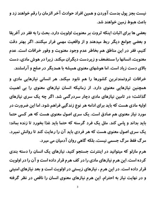 3
‫الزمان‬ ‫آخر‬ ‫حوادث‬ ‫افراد‬ ‫همین‬ ‫و‬ ‫آوردن‬ ‫بدست‬ ‫پول‬ ‫بجز‬ ‫نیست‬
‫و‬ ‫زد‬ ‫خواهند‬ ‫رقم‬ ‫را‬
.‫شد‬ ‫خواهند‬ ‫زمین‬ ‫هبوط‬ ‫باعث‬
‫ثروت‬ ‫اینکه‬ ‫اثبات‬ ‫برای‬ ‫ها‬ ‫بعضی‬
‫بر‬
‫معنویت‬
‫دارد‬ ‫اولویت‬
‫آفر‬ ‫در‬ ‫فقر‬ ‫به‬ ‫را‬ ‫بحث‬ ،
‫یقا‬
‫دقت‬ ‫بهتر‬ ‫اگر‬ .‫میکنند‬ ‫فرار‬ ‫مهمی‬ ‫واقعیت‬ ‫از‬ ‫و‬ ‫میدهند‬ ‫ربط‬ ‫دیگر‬ ‫جوامع‬ ‫بعضی‬ ‫و‬
‫این‬ ‫در‬ ‫فقر‬ ،‫کنیم‬
‫مناطق‬
‫خرافات‬ ‫وفور‬ ‫و‬ ‫معنویت‬ ‫وجود‬ ‫عدم‬ ‫بخاطر‬ ‫هم‬
.‫است‬
‫عدم‬
‫دست‬ ،‫مادی‬ ‫هوش‬ ‫در‬ ‫زیرا‬ .‫میکند‬ ‫دیگران‬ ‫زیردست‬ ‫و‬ ‫مستضعف‬ ‫را‬ ‫انسانها‬ ،‫معنویت‬
.‫آرامشند‬ ‫و‬ ‫صلح‬ ‫در‬ ‫همدیگر‬ ‫با‬ ‫همیشه‬ ‫معنوی‬ ‫هوشهای‬ ‫اما‬ .‫است‬ ‫زیاد‬ ‫دست‬ ‫باالی‬
.‫میکند‬ ‫نابود‬ ‫هم‬ ‫را‬ ‫کشورها‬ ‫ثروتمندترین‬ ‫خرافات‬
‫و‬ ‫مادی‬ ‫نیازهایی‬ ‫انسانی‬ ‫هر‬
‫همچنین‬
‫زم‬ ‫از‬ .‫دارد‬ ‫معنوی‬ ‫نیازهایی‬
‫انیکه‬
‫انسان‬
‫نیازهای‬
‫معنوی‬
‫اهمیت‬ ‫بی‬ ‫را‬
‫گذاشت؛‬
‫سردر‬ ‫دچار‬ ‫مادی‬ ‫نیازهای‬ ‫تامین‬ ‫در‬
.‫شد‬ ‫گمی‬
‫نیازهای‬ ‫سری‬ ‫یک‬ ‫چه‬ ‫اگر‬
‫این‬ ‫اما‬ .‫شود‬ ‫فراهم‬ ‫زندگیی‬ ‫نوع‬ ‫هر‬ ‫ادامه‬ ‫برای‬ ‫باید‬ ‫که‬ ‫هست‬ ‫مادی‬ ‫اولیه‬
‫ضرورت‬
‫د‬
‫ر‬
‫حتما‬ ‫کسی‬ ‫هر‬ ‫که‬ ‫هست‬ ‫معنوی‬ ‫اصول‬ ‫سری‬ ‫یک‬ .‫است‬ ‫صادق‬ ‫هم‬ ‫معنوی‬ ‫نیاز‬ ‫مورد‬
‫بدا‬ ‫باید‬
‫بماند؛‬ ‫زنده‬ ‫تا‬ ‫بخورد‬ ‫غذا‬ ‫باید‬ ‫حتما‬ ‫که‬ ‫گرسنه‬ ‫فرد‬ ‫یک‬ ‫مثل‬ .‫کند‬ ‫پاس‬ ‫و‬ ‫ند‬
‫فردی‬ ‫هر‬ ‫که‬ ‫هست‬ ‫معنوی‬ ‫اصول‬ ‫سری‬ ‫یک‬
‫باید‬
.‫نمیرد‬ ‫روانش‬ ‫تا‬ ‫کند‬ ‫رعایت‬ ‫را‬ ‫آن‬
.‫میرد‬ ‫می‬ ‫آدمیان‬ ‫روان‬ ‫گاهی‬ ‫بلکه‬ ،‫نیست‬ ‫جسمی‬ ‫مرگ‬ ‫فقط‬ ‫مرگ‬
‫مازلو‬ ‫هرم‬
‫کنید‬ ‫جستجو‬ ‫اینترنت‬ ‫در‬ ‫میتوانید‬ ‫که‬
‫بندی‬ ‫دسته‬ ‫را‬ ‫انسان‬ ‫یک‬ ‫نیازهای‬ ،
‫اولویت‬ ‫در‬ ‫را‬ ‫آن‬ ‫و‬ ‫است‬ ‫داده‬ ‫قرار‬ ‫هرم‬ ‫کف‬ ‫در‬ ‫را‬ ‫مادی‬ ‫نیازهای‬ ‫هرم‬ ‫این‬ .‫است‬ ‫کرده‬
.‫است‬ ‫داده‬ ‫قرار‬
‫ا‬ ‫در‬
‫ی‬
‫ن‬
‫ن‬ ، ‫هرم‬
‫ی‬
‫ازها‬
‫ی‬
‫ز‬
‫ی‬
‫ست‬
‫ی‬
‫در‬
‫اولویت‬
‫ن‬ ‫بعد‬ ‫و‬ ‫است‬
‫ی‬
‫ازها‬
‫ی‬
‫امن‬
‫ی‬
‫ت‬
‫ی‬
‫نها‬ ‫در‬ ‫و‬
‫ی‬
‫ت‬
‫ن‬
‫ی‬
‫از‬
‫احترام‬ ‫به‬
‫ا‬ .
‫ی‬
‫ن‬
‫ن‬ ‫هرم‬
‫ی‬
‫از‬
‫های‬
‫معنو‬
‫ی‬
‫را‬ ‫انسان‬
‫گ‬ ‫نظر‬ ‫در‬ ‫ناقص‬
‫رفته‬
 