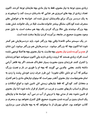 5
،‫معنوی‬ ‫نیاز‬ ‫به‬ ‫توجه‬ ‫بدون‬ ‫زیادی‬
‫فقط‬
‫به‬
‫بچه‬ ‫مادی‬ ‫نیاز‬
.‫کردند‬ ‫توجه‬ ‫هایشان‬
‫ا‬
‫کنون‬
‫از‬ ‫زیادی‬ ‫تعداد‬
‫بچه‬
‫امروزی‬ ‫های‬
‫غذا‬ ‫هر‬
‫یی‬
‫که‬
‫مادرش‬
‫ان‬
‫کند‬ ‫درست‬
‫نم‬ ‫را‬
‫ی‬
‫خور‬
‫ن‬
‫د‬
‫و‬
‫به‬
‫ی‬
‫ک‬
‫دردسر‬
‫بزرگ‬
‫برا‬
‫ی‬
‫والد‬
‫ی‬
‫نش‬
‫ان‬
‫تبد‬
‫ی‬
‫ل‬
‫شده‬
‫اند‬
‫ها‬ ‫خواهش‬ ‫و‬ ‫ها‬ ‫خواسته‬ .
‫ی‬
‫شده‬ ‫منحرف‬
‫کودکان‬
‫ب‬ ‫مشکل‬ ،
‫ی‬
‫شتر‬
.‫هاست‬ ‫خانواده‬
‫خانواده‬ ‫یک‬ ‫در‬ ‫قبال‬
،
‫هف‬ ‫شش‬
‫ت‬
‫عدم‬ ‫دلیل‬ ‫به‬ .‫است‬ ‫سخت‬ ‫هم‬ ‫بچه‬ ‫یک‬ ‫کردن‬ ‫بزرگ‬ ‫حاال‬ ‫ولی‬ ‫میشدند‬ ‫بزرگ‬ ‫بچه‬
.‫است‬ ‫شده‬ ‫سخت‬ ‫نیازها‬ ‫کردن‬ ‫برآورده‬ ،‫جامعه‬ ‫در‬ ‫صحیح‬ ‫معنویت‬ ‫وجود‬
‫کمتر‬ ‫هم‬ ‫دردسرهایش‬ ‫باید‬ ،‫شود‬ ‫بزرگتر‬ ‫بچه‬ ‫وقتی‬ ‫قاعدتا‬ ،‫سالم‬ ‫سیستم‬ ‫یک‬ ‫در‬
‫بچه‬ ‫اکنون‬ ‫اما‬ ‫شود؛‬
‫که‬
‫میشود‬ ‫بزرگتر‬
،
‫نشان‬ ‫این‬ .‫میشود‬ ‫بزرگتر‬ ‫هم‬ ‫دردسرهایش‬
‫از‬
‫معنوی‬ ‫نیاز‬ ‫شدن‬ ‫برآورده‬ ‫عدم‬
‫نشده‬ ‫توجهی‬ ‫اصال‬ ‫ها‬ ‫بچه‬ ‫معنوی‬ ‫نیاز‬ ‫به‬ .‫هاست‬ ‫بچه‬
.‫است‬
‫اکنون‬ ‫ولی‬ ‫دارند‬ ‫زیادی‬ ‫ثروت‬ ‫که‬ ‫هستند‬ ‫زیادی‬ ‫افراد‬
‫نمیتوانند‬
‫تنها‬
‫ف‬
‫رزندشان‬
‫ظاه‬ ‫چه‬ ‫اگر‬ ،‫هستند‬ ‫خطرناک‬ ‫بسیار‬ ‫معنویت‬ ‫بدون‬ ‫فرزندان‬ .‫کنند‬ ‫کنترل‬ ‫را‬
‫آ‬ ‫ر‬
‫رامی‬
.‫باشند‬ ‫داشته‬
‫بزرگ‬ ‫نعمت‬ ‫و‬ ‫ناز‬ ‫در‬ ‫طوری‬ ‫را‬ ‫ام‬ ‫بچه‬ ‫که‬ ‫گویند‬ ‫می‬ ‫والدین‬ ‫بعضی‬
‫به‬ ‫زدن‬ ‫پا‬ ‫پشت‬ ‫خودش‬ ‫زدن‬ ‫حرف‬ ‫طرز‬ ‫این‬ !‫نخورد‬ ‫تکان‬ ‫دلش‬ ‫تو‬ ‫آب‬ ‫که‬ ‫میکنم‬
.‫معنویتهاست‬ ‫تمام‬
‫ن‬
‫ی‬
‫از‬
‫معنو‬
‫ی‬
‫م‬ ‫که‬ ‫است‬ ‫مهم‬ ‫آنقدر‬
‫ی‬
‫توان‬
‫ن‬
‫ی‬
‫ازها‬
‫ی‬
‫مادی‬
‫کن‬ ‫هم‬ ‫را‬
‫ترل‬
‫کودک‬ .‫کند‬ ‫متعادل‬ ‫و‬
‫ی‬
‫ن‬ ‫فقط‬ ‫که‬
‫ی‬
‫ازه‬
‫ا‬
‫ی‬
‫ز‬
‫ی‬
‫ست‬
‫ی‬
‫تام‬ ‫اش‬
‫ی‬
‫ن‬
‫انواع‬ ‫و‬ ‫شود‬
‫و‬ ‫امکانات‬
‫باز‬ ‫اسباب‬ ‫و‬ ‫وسائل‬
‫ی‬
‫ها‬
‫ی‬
‫عج‬
‫ی‬
‫ب‬
‫و‬
‫غر‬
‫ی‬
‫ب‬
‫اخت‬ ‫در‬
‫ی‬
‫ار‬
‫ن‬ ‫اما‬ ‫شود؛‬ ‫داده‬ ‫قرار‬ ‫او‬
‫ی‬
‫از‬
‫معنو‬
‫ی‬
‫تام‬ ‫او‬
‫ی‬
‫ن‬
‫مدت‬ ‫از‬ ‫بعد‬ ‫نشود؛‬
‫ی‬
‫بچه‬
‫تربیتی‬ ‫با‬
‫نم‬ ‫در‬ ‫آب‬ ‫از‬
‫ی‬
‫آ‬
‫ی‬
‫د‬
.
‫نیازه‬ ‫و‬ ‫ها‬ ‫خواسته‬
‫ای‬
‫بود‬ ‫نخواهد‬ ‫کنترل‬ ‫قابل‬ ،‫صحیح‬ ‫معنویت‬ ‫شدن‬ ‫برآورده‬ ‫بدون‬ ‫انسان‬ ‫یک‬
‫منحر‬ ‫و‬
‫و‬ ‫ف‬
‫خواه‬ ‫کاذب‬
‫ن‬
،‫بردباری‬ ،‫صبر‬ ‫هایمان‬ ‫بچه‬ ‫به‬ ‫که‬ ‫میخواهد‬ ‫ما‬ ‫از‬ ‫مهربان‬ ‫خدای‬ .‫بود‬ ‫د‬
 