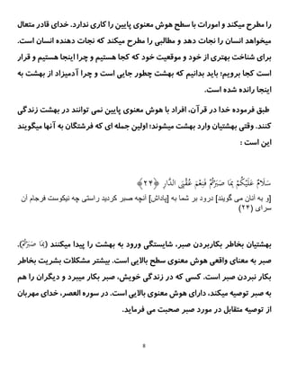 8
.‫ندارد‬ ‫کاری‬ ‫را‬ ‫پایین‬ ‫معنوی‬ ‫هوش‬ ‫سطح‬ ‫با‬ ‫امورات‬ ‫و‬ ‫میکند‬ ‫مطرح‬ ‫را‬
‫خدای‬
‫متعال‬ ‫قادر‬
.‫است‬ ‫انسان‬ ‫دهنده‬ ‫نجات‬ ‫که‬ ‫میکند‬ ‫مطرح‬ ‫را‬ ‫مطالبی‬ ‫و‬ ‫دهد‬ ‫نجات‬ ‫را‬ ‫انسان‬ ‫میخواهد‬
‫قرار‬ ‫و‬ ‫هستیم‬ ‫اینجا‬ ‫چرا‬ ‫و‬ ‫هستیم‬ ‫کجا‬ ‫که‬ ‫خود‬ ‫موقعیت‬ ‫و‬ ‫خود‬ ‫از‬ ‫بهتری‬ ‫شناخت‬ ‫برای‬
‫به‬ ‫بهشت‬ ‫از‬ ‫آدمیزاد‬ ‫چرا‬ ‫و‬ ‫است‬ ‫جایی‬ ‫چطور‬ ‫بهشت‬ ‫که‬ ‫بدانیم‬ ‫باید‬ ‫برویم؛‬ ‫کجا‬ ‫است‬
.‫است‬ ‫شده‬ ‫رانده‬ ‫اینجا‬
،‫قرآن‬ ‫در‬ ‫خدا‬ ‫فرموده‬ ‫طبق‬
‫زندگی‬ ‫بهشت‬ ‫در‬ ‫توانند‬ ‫نمی‬ ‫پایین‬ ‫معنوی‬ ‫هوش‬ ‫با‬ ‫افراد‬
.‫کنند‬
‫وقتی‬
‫میگویند‬ ‫آنها‬ ‫به‬ ‫فرشتگان‬ ‫که‬ ‫ای‬ ‫جمله‬ ‫اولین‬ ‫میشوند؛‬ ‫بهشت‬ ‫وارد‬ ‫بهشتیان‬
: ‫است‬ ‫این‬
ِ
‫ر‬‫َّا‬
‫الد‬ َ
‫َب‬ْ
‫ق‬ُ
‫ع‬ َ
‫م‬ْ‫ع‬ِ‫ن‬َ‫ف‬ ُْ
‫ُت‬َْ
‫َب‬َ
‫ص‬ ‫ا‬َِ
‫ِب‬ ْ
‫م‬ُ
‫ك‬ْ‫ی‬َ‫ل‬َ
‫ع‬ ٌ
‫م‬ َ
‫َل‬َ
‫س‬
﴿
۴۲
﴾
‫مى‬ ‫آنان‬ ‫به‬ ‫[و‬
‫آن‬ ‫فرجام‬ ‫نيكوست‬ ‫چه‬ ‫راستى‬ ‫كرديد‬ ‫صبر‬ ‫آنچه‬ ]‫[پاداش‬ ‫به‬ ‫شما‬ ‫بر‬ ‫درود‬ ]‫گويند‬
( ‫سراى‬
۴۲
)
‫بخاطر‬ ‫بهشتیان‬
‫میکنند‬ ‫پیدا‬ ‫را‬ ‫بهشت‬ ‫به‬ ‫ورود‬ ‫شایستگی‬ ،‫صبر‬ ‫بکاربردن‬
(
ُْ
‫ُت‬َْ
‫َب‬َ
‫ص‬ ‫ا‬َِ
‫ِب‬
.)
‫بخاطر‬ ‫بشریت‬ ‫مشکالت‬ ‫بیشتر‬ .‫است‬ ‫باالیی‬ ‫سطح‬ ‫معنوی‬ ‫هوش‬ ‫واقعی‬ ‫معنای‬ ‫به‬ ‫صبر‬
‫هم‬ ‫را‬ ‫دیگران‬ ‫و‬ ‫میبرد‬ ‫بکار‬ ‫صبر‬ ،‫خویش‬ ‫زندگی‬ ‫در‬ ‫که‬ ‫کسی‬ .‫است‬ ‫صبر‬ ‫نبردن‬ ‫بکار‬
‫باالیی‬ ‫معنوی‬ ‫هوش‬ ‫دارای‬ ،‫میکند‬ ‫توصیه‬ ‫صبر‬ ‫به‬
‫مهربان‬ ‫خدای‬ ،‫العصر‬ ‫سوره‬ ‫در‬ .‫است‬
.‫فرماید‬ ‫می‬ ‫صحبت‬ ‫صبر‬ ‫مورد‬ ‫در‬ ‫متقابل‬ ‫توصیه‬ ‫از‬
 