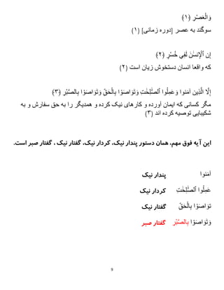 9
ِ
‫ر‬ْ‫ص‬َ‫ع‬ْ‫ال‬ َ‫و‬
﴿
۱
﴾
ِ‫سوگندِبهِعصر‬
[
‫دورهِزمانی‬
( ]
۱
)
ِ‫ن‬‫إ‬
َِ‫ن‬ََٰ‫س‬‫ن‬ ْ
‫ٱْل‬
ِ
‫ر‬ْ‫س‬ُ‫خ‬ِ‫ي‬‫ف‬َ‫ل‬
﴿
۲
﴾
ِ‫كهِواقعاِانسانِدستخوشِزيانِاست‬
(
۲
)
ِ‫وا‬ُ‫ل‬‫م‬َ‫ع‬ َ‫نواِو‬َ‫م‬‫ينِآ‬‫ذ‬‫ا‬‫ِال‬ ‫ا‬
‫َّل‬‫إ‬
ِ
‫ت‬ ََٰ‫ح‬‫ل‬ َٰ‫ا‬‫ص‬‫ٱل‬
ِ‫ا‬ ْ‫و‬َ‫ص‬‫ا‬ َ‫و‬َ‫ت‬ َ‫و‬
ِ
‫ْر‬‫ب‬‫ا‬‫ص‬‫ال‬‫اِب‬ ْ‫و‬َ‫ص‬‫ا‬ َ‫و‬َ‫ت‬ َ‫ِو‬‫ق‬َ‫ح‬ْ‫ال‬‫ب‬
﴿
۳
﴾
ِ‫مگرِكسانىِكهِايمانِآوردهِوِكارهاىِنیکِكردهِوِهمديگرِراِبهِحقِسفارشِوِبه‬
‫شكیبايىِتوصیهِكرده‬
ِ‫اند‬
(
۳
)
،‫نیک‬ ‫پندار‬ ‫دستور‬ ‫همان‬ ،‫مهم‬ ‫فوق‬ ‫آیه‬ ‫این‬
،‫نیک‬ ‫کردار‬
‫ن‬ ‫گفتار‬
‫یک‬
‫صب‬ ‫گفتار‬ ،
.‫است‬ ‫ر‬
‫نوا‬َ‫م‬‫آ‬
‫نیک‬ ‫پندار‬
ِ‫وا‬ُ‫ل‬‫م‬َ‫ع‬
ِ
‫ت‬ ََٰ‫ح‬‫ل‬ َٰ‫ا‬‫ص‬‫ٱل‬
ِِِِ
‫نیک‬ ‫کردار‬
‫ت‬
ِ
‫ق‬َ‫ح‬ْ‫ال‬‫اِب‬ ْ‫و‬َ‫ص‬‫ا‬ َ‫و‬
‫نیک‬ ‫گفتار‬
ِ‫ا‬ ْ‫و‬َ‫ص‬‫ا‬ َ‫و‬َ‫ت‬ َ‫و‬
ِ
‫ْر‬‫ب‬‫ا‬‫ص‬‫ال‬‫ب‬
‫صبر‬ ‫گفتار‬
 
