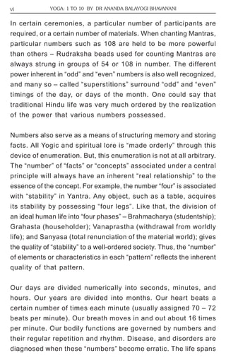 vi YOGA: 1 TO 10 BY DR ANANDA BALAYOGI BHAVANANI 
In certain ceremonies, a particular number of participants are 
required, or a certain number of materials. When chanting Mantras, 
particular numbers such as 108 are held to be more powerful 
than others – Rudraksha beads used for counting Mantras are 
always strung in groups of 54 or 108 in number. The different 
power inherent in “odd” and “even” numbers is also well recognized, 
and many so – called “superstitions” surround “odd” and “even” 
timings of the day, or days of the month. One could say that 
traditional Hindu life was very much ordered by the realization 
of the power that various numbers possessed. 
Numbers also serve as a means of structuring memory and storing 
facts. All Yogic and spiritual lore is “made orderly” through this 
device of enumeration. But, this enumeration is not at all arbitrary. 
The “number” of “facts” or “concepts” associated under a central 
principle will always have an inherent “real relationship” to the 
essence of the concept. For example, the number “four” is associated 
with “stability” in Yantra. Any object, such as a table, acquires 
its stability by possessing “four legs”. Like that, the division of 
an ideal human life into “four phases” – Brahmacharya (studentship); 
Grahasta (householder); Vanaprastha (withdrawal from worldly 
life); and Sanyasa (total renunciation of the material world); gives 
the quality of “stability” to a well-ordered society. Thus, the “number” 
of elements or characteristics in each “pattern” reflects the inherent 
quality of that pattern. 
Our days are divided numerically into seconds, minutes, and 
hours. Our years are divided into months. Our heart beats a 
certain number of times each minute (usually assigned 70 – 72 
beats per minute). Our breath moves in and out about 16 times 
per minute. Our bodily functions are governed by numbers and 
their regular repetition and rhythm. Disease, and disorders are 
diagnosed when these “numbers” become erratic. The life spans 
 