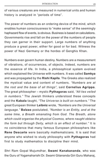INTRODUCTION vii 
of various creatures are measured in numerical units and human 
history is analyzed in “periods of time”. 
The power of numbers as an ordering device of the mind, which 
enables human consciousness to “make sense” of the seemingly 
haphazard flow of events, is obvious. Business is based on calculations. 
Governments rise and fall on the power of the numbers of people 
they can garner in their support. Large numbers of anything 
produce a great power, either for good or for bad. Witness the 
power of Nazi Germany or the hordes of Genghis Khan. 
Numbers even govern human destiny. Numbers are a measurement 
of vibrations, of occurrences, of objects. Indeed, numbers are 
the essence of life. In India, a philosophical system evolved 
which explained the Universe with numbers. It was called Samkya 
and was propagated by the Rishi Kapila. The Greeks also realized 
the mystical value and content of numbers. “Numbers are at 
the root and the base of all things”, said Cornelius Agrippa. 
The great philosopher – mystic Pythagoras said, “All lies veiled 
in numbers.” The Jewish thinkers understood these concepts 
and the Kabala taught, “The Universe is built on numbers.” The 
great European thinker Leibniz wrote, “Numbers are the Universal 
language.” Balzao postulated, “Number is an Entity, and at the 
same time, a Breath emanating from God. The Breath, alone 
which could organise the physical Cosmos, where naught obtains 
the form but through Deity, which is an effect of number.” It is 
no coincidence that many famous European philosophers like 
Rene Descarte were basically mathematicians. It is said that 
anyone who wished to study philosophy with Pythagoras had 
first to study mathematics to discipline their mind. 
Shri Ram Gopal Mujumdhar, Swami Kanakananda, who was 
the Guru of Yogamaharishi Dr. Swami Gitananda Giri Guru Maharaj, 
 