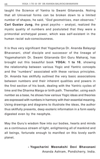 viii YOGA: 1 TO 10 BY DR ANANDA BALAYOGI BHAVANANI 
taught the Science of Yantra to Swami Gitananda. Noting 
that all Universal forms can be broken down to a limited 
number of shapes, he said, “God geometrises, man observes.” 
Carl Gustav Jung, the great psycho – analyst, realized the 
mystic quality of numbers and postulated that they were a 
primordial archetypal power, which was self-existent in the 
human racial sub-consciousness. 
It is thus very significant that Yogacharya Dr. Ananda Balayogi 
Bhavanani, chief disciple and successor of the lineage of 
Yogamaharishi Dr. Swami Gitananda Giri Guru Maharaj, has 
brought out this beautiful book YOGA: 1 to 10, showing 
the relationship between various Yogic and Yantric concepts 
and the “numbers” associated with these various principles. 
Dr. Ananda has skillfully outlined the very basic associations 
between numbers and their inherent qualities and powers in 
the first section of his book, dealing with the Yantric cycles of 
time and the Dharma Marga or birth path. Thereafter, using each 
number as a base, he shows how various Yogic ideas and theories 
are expressed with numbers in harmony with their essential meaning. 
Using drawings and diagrams to illustrate the ideas, the author 
thus skillfully presents, deep esoteric information in a form easily 
digested even by the neophyte. 
May the Guru’s wisdom flow into our bodies, hearts and minds 
as a continuous stream of light, enlightening all of mankind and 
all beings, fortunate enough to manifest on this lovely earth 
planet. 
- Yogacharini Meenakshi Devi Bhavanani 
Ananda Ashram, Pondicherry, India. 
 