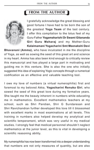 FROM THE AUTHOR ix 
FROM THE AUTHOR 
I gratefully acknowledge the great blessing and 
good fortune I have had to be born the son of 
the greatest Yoga Team of the last century. 
I offer this compilation to the lotus feet of my 
Guru-Father Yogamaharishi Dr Swami Gitananda 
Giri Guru Maharaj and my Mother-Guru 
Kalaimamani Yogacharini Smt Meenakshi Devi 
Bhavanani (Amma), who have inculcated in me the discipline 
of Yoga, as well as sowing the seed of this great art and science 
in my heart. Amma has also been kind enough to critically review 
this manuscript and has played a large part in motivating and 
guiding me in this venture. She is also the one who initially 
suggested this idea of explaining Yogic concepts through a numerical 
codification as an effective and valuable teaching tool. 
I owe my love of numbers (a virtual numerophilia) first and 
foremost to my beloved Akka, Yogacharini Renuka Giri, who 
sowed the seed of this great love during my formative years. 
She taught me the beauty inherent in numbers while educating 
me in mathematics. Excellent mathematics teachers at my 
school, such as Shri Pandian, Shri G Sundaresan and 
Shri Ravichandran further developed this love till it blossomed 
with excellent marks in most examinations at all levels. This 
training in numbers also helped develop my analytical and 
scientific temperament, which was very useful in my medical 
studies. I strongly feel that medical personnel shouldn’t neglect 
mathematics at the junior level, as this is vital in developing a 
scientific reasoning ability. 
My numerophilia has now been transformed into a deeper understanding 
that numbers are not only measures of quantity, but are also 
 