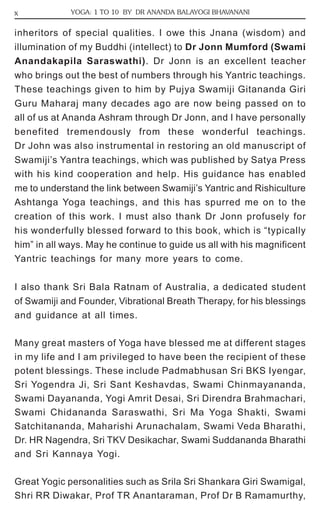 x YOGA: 1 TO 10 BY DR ANANDA BALAYOGI BHAVANANI 
inheritors of special qualities. I owe this Jnana (wisdom) and 
illumination of my Buddhi (intellect) to Dr Jonn Mumford (Swami 
Anandakapila Saraswathi). Dr Jonn is an excellent teacher 
who brings out the best of numbers through his Yantric teachings. 
These teachings given to him by Pujya Swamiji Gitananda Giri 
Guru Maharaj many decades ago are now being passed on to 
all of us at Ananda Ashram through Dr Jonn, and I have personally 
benefited tremendously from these wonderful teachings. 
Dr John was also instrumental in restoring an old manuscript of 
Swamiji’s Yantra teachings, which was published by Satya Press 
with his kind cooperation and help. His guidance has enabled 
me to understand the link between Swamiji’s Yantric and Rishiculture 
Ashtanga Yoga teachings, and this has spurred me on to the 
creation of this work. I must also thank Dr Jonn profusely for 
his wonderfully blessed forward to this book, which is “typically 
him” in all ways. May he continue to guide us all with his magnificent 
Yantric teachings for many more years to come. 
I also thank Sri Bala Ratnam of Australia, a dedicated student 
of Swamiji and Founder, Vibrational Breath Therapy, for his blessings 
and guidance at all times. 
Many great masters of Yoga have blessed me at different stages 
in my life and I am privileged to have been the recipient of these 
potent blessings. These include Padmabhusan Sri BKS Iyengar, 
Sri Yogendra Ji, Sri Sant Keshavdas, Swami Chinmayananda, 
Swami Dayananda, Yogi Amrit Desai, Sri Direndra Brahmachari, 
Swami Chidananda Saraswathi, Sri Ma Yoga Shakti, Swami 
Satchitananda, Maharishi Arunachalam, Swami Veda Bharathi, 
Dr. HR Nagendra, Sri TKV Desikachar, Swami Suddananda Bharathi 
and Sri Kannaya Yogi. 
Great Yogic personalities such as Srila Sri Shankara Giri Swamigal, 
Shri RR Diwakar, Prof TR Anantaraman, Prof Dr B Ramamurthy, 
 