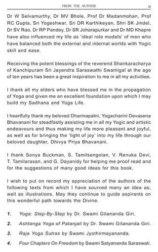 FROM THE AUTHOR xi 
Dr W Selvamurthy, Dr MV Bhole, Prof Dr Madanmohan, Prof 
RC Gupta, Sri Yogeshwar, Sri DR Karthikeyan, Shri SK Jindel, 
Dr SV Rao, Dr RP Pandey, Dr SR Joharapurkar and Dr MD Khapre 
have also influenced my life as ‘ideal role models’ of men who 
have balanced both the external and internal worlds with Yogic 
skill and ease. 
Receiving the potent blessings of the reverend Shankaracharya 
of Kanchipuram Sri Jayendra Saraswathi Swamigal at the age 
of ten years has been a great inspiration to me in all my activities. 
I thank all my elders who have blessed me in the propagation 
of Yoga and given me an excellent foundation upon which I may 
build my Sadhana and Yoga Life. 
I heartfully thank my beloved Dharmapatni, Yogacharini Devasena 
Bhavanani for steadfastly assisting me in all my Yogic and artistic 
endeavours and thus making my life more pleasant and joyful, 
as well as for bringing the ‘light of joy’ into my life through our 
beloved daughter, Dhivya Priya Bhavanani. 
I thank Sonya Buckman, S. Tamilsengolan, V. Renuka Devi, 
T. Tamilarasan, and G. Dayanidy for helping me proof read and 
for the suggestions of many good ideas for this book. 
I wish to put on record my appreciation of the authors of the 
following texts from which I have sourced many an idea as, 
well as illustrations. May they continue to guide aspirants on 
this wonderful path towards the Divine. 
1. Yoga: Step-By-Step by Dr. Swami Gitananda Giri. 
2. Ashtanga Yoga of Patanjali by Dr. Swami Gitananda Giri. 
3. Raja Yoga Sutras by Swami Jyothirmayananda. 
4. Four Chapters On Freedom by Swami Satyananda Saraswati. 
 