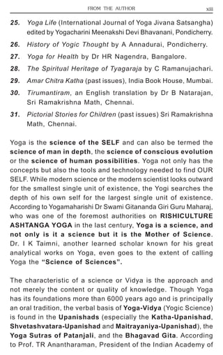 FROM THE AUTHOR xiii 
25. Yoga Life (International Journal of Yoga Jivana Satsangha) 
edited by Yogacharini Meenakshi Devi Bhavanani, Pondicherry. 
26. History of Yogic Thought by A Annadurai, Pondicherry. 
27. Yoga for Health by Dr HR Nagendra, Bangalore. 
28. The Spiritual Heritage of Tyagaraja by C Ramanujachari. 
29. Amar Chitra Katha (past issues), India Book House, Mumbai. 
30. Tirumantiram, an English translation by Dr B Natarajan, 
Sri Ramakrishna Math, Chennai. 
31. Pictorial Stories for Children (past issues) Sri Ramakrishna 
Math, Chennai. 
Yoga is the science of the SELF and can also be termed the 
science of man in depth, the science of conscious evolution 
or the science of human possibilities. Yoga not only has the 
concepts but also the tools and technology needed to find OUR 
SELF. While modern science or the modern scientist looks outward 
for the smallest single unit of existence, the Yogi searches the 
depth of his own self for the largest single unit of existence. 
According to Yogamaharishi Dr Swami Gitananda Giri Guru Maharaj, 
who was one of the foremost authorities on RISHICULTURE 
ASHTANGA YOGA in the last century, Yoga is a science, and 
not only is it a science but it is the Mother of Science. 
Dr. I K Taimni, another learned scholar known for his great 
analytical works on Yoga, even goes to the extent of calling 
Yoga the “Science of Sciences”. 
The characteristic of a science or Vidya is the approach and 
not merely the content or quality of knowledge. Though Yoga 
has its foundations more than 6000 years ago and is principally 
an oral tradition, the verbal basis of Yoga-Vidya (Yogic Science) 
is found in the Upanishads (especially the Katha-Upanishad, 
Shvetashvatara-Upanishad and Maitrayaniya-Upanishad), the 
Yoga Sutras of Patanjali, and the Bhagavad Gita. According 
to Prof. TR Anantharaman, President of the Indian Academy of 
 