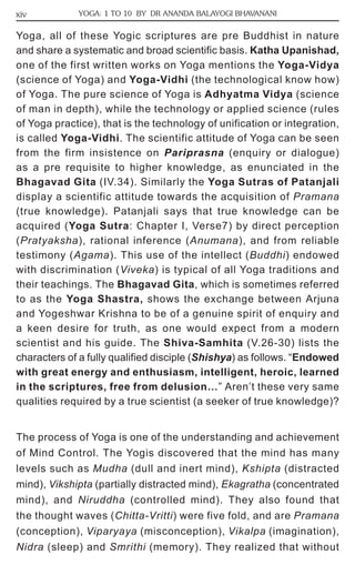 xiv YOGA: 1 TO 10 BY DR ANANDA BALAYOGI BHAVANANI 
Yoga, all of these Yogic scriptures are pre Buddhist in nature 
and share a systematic and broad scientific basis. Katha Upanishad, 
one of the first written works on Yoga mentions the Yoga-Vidya 
(science of Yoga) and Yoga-Vidhi (the technological know how) 
of Yoga. The pure science of Yoga is Adhyatma Vidya (science 
of man in depth), while the technology or applied science (rules 
of Yoga practice), that is the technology of unification or integration, 
is called Yoga-Vidhi. The scientific attitude of Yoga can be seen 
from the firm insistence on Pariprasna (enquiry or dialogue) 
as a pre requisite to higher knowledge, as enunciated in the 
Bhagavad Gita (IV.34). Similarly the Yoga Sutras of Patanjali 
display a scientific attitude towards the acquisition of Pramana 
(true knowledge). Patanjali says that true knowledge can be 
acquired (Yoga Sutra: Chapter I, Verse7) by direct perception 
(Pratyaksha), rational inference (Anumana), and from reliable 
testimony (Agama). This use of the intellect (Buddhi) endowed 
with discrimination (Viveka) is typical of all Yoga traditions and 
their teachings. The Bhagavad Gita, which is sometimes referred 
to as the Yoga Shastra, shows the exchange between Arjuna 
and Yogeshwar Krishna to be of a genuine spirit of enquiry and 
a keen desire for truth, as one would expect from a modern 
scientist and his guide. The Shiva-Samhita (V.26-30) lists the 
characters of a fully qualified disciple (Shishya) as follows. “Endowed 
with great energy and enthusiasm, intelligent, heroic, learned 
in the scriptures, free from delusion…” Aren’t these very same 
qualities required by a true scientist (a seeker of true knowledge)? 
The process of Yoga is one of the understanding and achievement 
of Mind Control. The Yogis discovered that the mind has many 
levels such as Mudha (dull and inert mind), Kshipta (distracted 
mind), Vikshipta (partially distracted mind), Ekagratha (concentrated 
mind), and Niruddha (controlled mind). They also found that 
the thought waves (Chitta-Vritti) were five fold, and are Pramana 
(conception), Viparyaya (misconception), Vikalpa (imagination), 
Nidra (sleep) and Smrithi (memory). They realized that without 
 