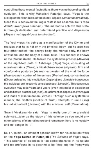 FROM THE AUTHOR xv 
controlling these mental fluctuations there was no hope of spiritual 
evolution. This is why Maharishi Patanjali says, “Yoga is the 
stilling of the whirlpools of the mind (Yogash chittavritti nirodhah). 
Once this is achieved the Yogin rests in his Essential Self (Tada 
drishtu swarupeva sthanam). The method to achieve this state 
is through dedicated and determined practice and dispassion 
(Abyasa vairagyabhyam tannirodhah). 
The Yogi views his being as a manifestation of the Divine and 
realizes that he is not only the physical body, but he also has 
four other bodies; the energy body, the mental body, the body 
of wisdom, and the body of eternal bliss. This concept is known 
as the Pancha Kosha. He follows the systematic practice (Abyasa) 
of the eight-fold path of Ashtanga (Raja) Yoga, consisting of 
moral restraints (Yama), ethical observances (Niyama), firm and 
comfortable postures (Asana), expansion of the vital life force 
(Pranayama), control of the senses (Pratyahara), concentration 
(Dharana) leading into meditation (Dhyana) and ultimately transcends 
the individual self in cosmic consciousness (Samadhi). This conscious 
evolution may take years and years (even lifetimes) of disciplined 
and dedicated practice (Abyasa), detachment or dispassion (Vairagya) 
and loads of discrimination (Viveka). Through such a systematic 
manner, the Sadhak (seeker of Truth) attempts to unite (Yuj) 
his individual self (Jivatma) with the universal self (Paramatma). 
Swami Vivekananda said, “Yoga is really one of the grandest 
sciences…take up the study of this science as you would any 
other science of material nature and remember there is no mystery 
and no danger in it.” 
Dr. I K Taimni, an eminent scholar known for his excellent work 
on the Yoga Sutras of Patanjali (The Science of Yoga) says, 
“This science of sciences is too comprehensive in its nature 
and too profound in its doctrine to be fitted into the framework 
 