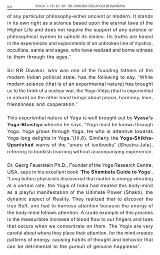 xvi YOGA: 1 TO 10 BY DR ANANDA BALAYOGI BHAVANANI 
of any particular philosophy-either ancient or modern. It stands 
in its own right as a science based upon the eternal laws of the 
Higher Life and does not require the support of any science or 
philosophical system to uphold its claims. Its truths are based 
in the experiences and experiments of an unbroken line of mystics, 
occultists, saints and sages, who have realized and borne witness 
to them through the ages.” 
Sri RR Diwakar, who was one of the founding fathers of the 
modern Indian political state, has the following to say. “While 
modern science (that is of an experimental nature) has brought 
us to the brink of a nuclear war, the Yoga-Vidya (that is experiential 
in nature) on the other hand brings about peace, harmony, love, 
friendliness and cooperation.” 
This experiential nature of Yoga is well brought out by Vyasa’s 
Yoga-Bhashya wherein he says, “Yoga must be known through 
Yoga. Yoga grows through Yoga. He who is attentive towards 
Yoga long delights in Yoga.”(III.6). Similarly the Yoga-Shikha- 
Upanishad warns of the “snare of textbooks” (Shastra-Jala), 
referring to bookish learning without accompanying experience. 
Dr. Georg Feuerstein Ph.D., Founder of the Yoga Research Centre, 
USA, says in his excellent book ‘The Shambala Guide to Yoga’, 
“Long before physicists discovered that matter is energy vibrating 
at a certain rate, the Yogis of India had treated this body-mind 
as a playful manifestation of the Ultimate Power (Shakti), the 
dynamic aspect of Reality. They realized that to discover the 
true Self, one had to harness attention because the energy of 
the body-mind follows attention. A crude example of this process 
is the measurable increase of blood flow to our fingers and toes 
that occurs when we concentrate on them. The Yogis are very 
careful about where they place their attention, for the mind creates 
patterns of energy, causing habits of thought and behavior that 
can be detrimental to the pursuit of genuine happiness”. 
 