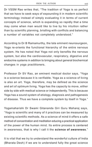 FROM THE AUTHOR xvii 
Dr VSSM Rao writes that, “The tradition of Yoga is so perfect 
that we have to seek ways of expounding it in modern scientific 
terminology instead of simply evaluating it in terms of current 
concepts of science, which is expanding so rapidly that a time 
may come when man would like to live by his intuition rather 
than by scientific planning, bristling with conflicts and balancing 
a number of variables not completely understood.” 
According to Dr B Ramamurthy, the late eminent neurosurgeon, 
Yoga re-orients the functional hierarchy of the entire nervous 
system. He has noted that Yoga not only benefits the nervous 
system, but also the cardiovascular, respiratory, digestive and 
endocrine systems in addition to bringing about general biochemical 
changes in yoga practitioners. 
Professor Dr SV Rao, an eminent medical doctor says, “Yoga 
is a science because it is verifiable. Yoga as a science of living 
is also an art. Yoga, therefore, may be defined as the science 
and art of optimum living. Yoga has the capacity to move, either 
side by side with medical science or independently. This is because 
Yoga has a sound system of etiology, diagnosis and pathogenesis 
of disease. Thus we have a complete system by itself in Yoga.” 
Yogamaharishi Dr Swami Gitananda Giri Guru Maharaj says, 
“Yoga is scientific and many of it practices can be measured by 
existing scientific methods. As a science of mind it offers a safe 
method of concentration and meditation educing a practical application 
of the power of the human mind. Its entire process is centered 
in awareness, that is why I call it the science of awareness.” 
It is vital that we try to understand the wonderful culture of India 
(Bharata Desh) if we are to understand fully the great science 
 