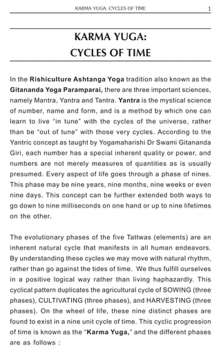 1 
KARMA YUGA: CYCLES OF TIME 
KARMA YUGA: 
CYCLES OF TIME 
In the Rishiculture Ashtanga Yoga tradition also known as the 
Gitananda Yoga Paramparai, there are three important sciences, 
namely Mantra, Yantra and Tantra. Yantra is the mystical science 
of number, name and form, and is a method by which one can 
learn to live “in tune” with the cycles of the universe, rather 
than be “out of tune” with those very cycles. According to the 
Yantric concept as taught by Yogamaharishi Dr Swami Gitananda 
Giri, each number has a special inherent quality or power, and 
numbers are not merely measures of quantities as is usually 
presumed. Every aspect of life goes through a phase of nines. 
This phase may be nine years, nine months, nine weeks or even 
nine days. This concept can be further extended both ways to 
go down to nine milliseconds on one hand or up to nine lifetimes 
on the other. 
The evolutionary phases of the five Tattwas (elements) are an 
inherent natural cycle that manifests in all human endeavors. 
By understanding these cycles we may move with natural rhythm, 
rather than go against the tides of time. We thus fulfill ourselves 
in a positive logical way rather than living haphazardly. This 
cyclical pattern duplicates the agricultural cycle of SOWING (three 
phases), CULTIVATING (three phases), and HARVESTING (three 
phases). On the wheel of life, these nine distinct phases are 
found to exist in a nine unit cycle of time. This cyclic progression 
of time is known as the “Karma Yuga,” and the different phases 
are as follows : 
 