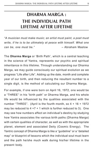DHARMA MARGA: THE INDIVIDUAL PATH LIFETIME AFTER LIFETIME 9 
DHARMA MARGA : 
THE INDIVIDUAL PATH 
LIFETIME AFTER LIFETIME 
“A musician must make music; an artist must paint, a poet must 
write, if he is to be ultimately at peace with himself. What one 
can be, one must be.” – Abraham Maslow 
The Dharma Marga or ‘Birth Path’, which is a central teaching 
in the science of Yantra, represents our psychic and spiritual 
inheritance in this lifetime. Through understanding our Dharma 
Marga, we may guide consciously our spiritual evolution as we 
progress “Life after Life”. Adding up the date, month and complete 
year of our birth, and then reducing the resultant number to a 
single digit, is the method of calculating our Dharma Marga. 
For example, if one were born on April 16, 1972, one would be 
a “THREE” in his “birth path” or Dharma Marga, and his whole 
life would be influenced by the qualities associated with the 
number “THREE”. (April is the fourth month, so 4 + 16 + 1972 
may be reduced to 4 +7 + 1 which is further reduced to 3). One 
may see how numbers affect an individual’s destiny by studying 
how Yantra associates the various birth paths (Dharma Marga) 
with certain qualities of character, as well as with the appropriate 
planet, element and associated Deity (Cosmic Energy). The 
Yantric concept of Dharma Marga is like a “guideline” or a “detailed 
map” or blueprint of lessons which the individual soul must learn 
and the path he/she much walk during his/her lifetime in the 
present body. 
 