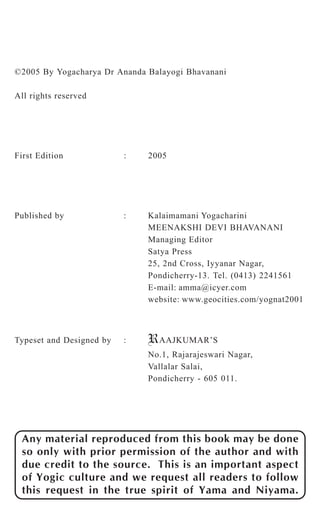 ©2005 By Yogacharya Dr Ananda Balayogi Bhavanani 
All rights reserved 
First Edition : 2005 
Published by : Kalaimamani Yogacharini 
MEENAKSHI DEVI BHAVANANI 
Managing Editor 
Satya Press 
25, 2nd Cross, Iyyanar Nagar, 
Pondicherry-13. Tel. (0413) 2241561 
E-mail: amma@icyer.com 
website: www.geocities.com/yognat2001 
Typeset and Designed by : RAAJKUMAR’S 
No.1, Rajarajeswari Nagar, 
Vallalar Salai, 
Pondicherry - 605 011. 
Any material reproduced from this book may be done 
so only with prior permission of the author and with 
due credit to the source. This is an important aspect 
of Yogic culture and we request all readers to follow 
this request in the true spirit of Yama and Niyama. 
 