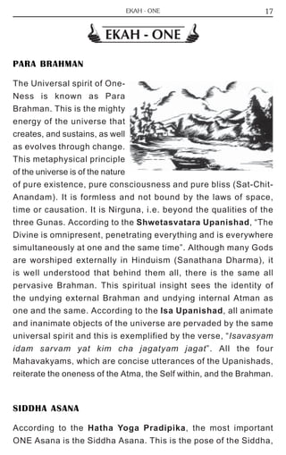 17 
EKAH - ONE 
EKAH - ONE 
PARA BRAHMAN 
The Universal spirit of One- 
Ness is known as Para 
Brahman. This is the mighty 
energy of the universe that 
creates, and sustains, as well 
as evolves through change. 
This metaphysical principle 
of the universe is of the nature 
of pure existence, pure consciousness and pure bliss (Sat-Chit- 
Anandam). It is formless and not bound by the laws of space, 
time or causation. It is Nirguna, i.e. beyond the qualities of the 
three Gunas. According to the Shwetasvatara Upanishad, “The 
Divine is omnipresent, penetrating everything and is everywhere 
simultaneously at one and the same time”. Although many Gods 
are worshiped externally in Hinduism (Sanathana Dharma), it 
is well understood that behind them all, there is the same all 
pervasive Brahman. This spiritual insight sees the identity of 
the undying external Brahman and undying internal Atman as 
one and the same. According to the Isa Upanishad, all animate 
and inanimate objects of the universe are pervaded by the same 
universal spirit and this is exemplified by the verse, “Isavasyam 
idam sarvam yat kim cha jagatyam jagat”. All the four 
Mahavakyams, which are concise utterances of the Upanishads, 
reiterate the oneness of the Atma, the Self within, and the Brahman. 
SIDDHA ASANA 
According to the Hatha Yoga Pradipika, the most important 
ONE Asana is the Siddha Asana. This is the pose of the Siddha, 
 