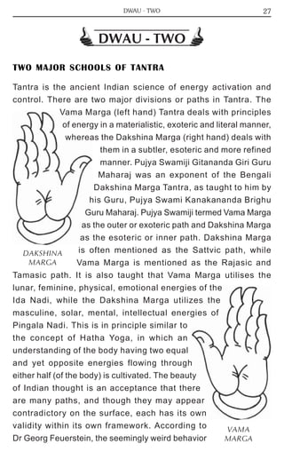27 
DWAU - TWO 
TWO MAJOR SCHOOLS OF TANTRA 
Tantra is the ancient Indian science of energy activation and 
control. There are two major divisions or paths in Tantra. The 
Vama Marga (left hand) Tantra deals with principles 
of energy in a materialistic, exoteric and literal manner, 
whereas the Dakshina Marga (right hand) deals with 
them in a subtler, esoteric and more refined 
manner. Pujya Swamiji Gitananda Giri Guru 
Maharaj was an exponent of the Bengali 
Dakshina Marga Tantra, as taught to him by 
his Guru, Pujya Swami Kanakananda Brighu 
Guru Maharaj. Pujya Swamiji termed Vama Marga 
as the outer or exoteric path and Dakshina Marga 
as the esoteric or inner path. Dakshina Marga 
is often mentioned as the Sattvic path, while 
Vama Marga is mentioned as the Rajasic and 
DAKSHINA 
MARGA 
Tamasic path. It is also taught that Vama Marga utilises the 
lunar, feminine, physical, emotional energies of the 
Ida Nadi, while the Dakshina Marga utilizes the 
masculine, solar, mental, intellectual energies of 
Pingala Nadi. This is in principle similar to 
the concept of Hatha Yoga, in which an 
understanding of the body having two equal 
and yet opposite energies flowing through 
either half (of the body) is cultivated. The beauty 
of Indian thought is an acceptance that there 
are many paths, and though they may appear 
contradictory on the surface, each has its own 
validity within its own framework. According to 
VAMA 
Dr Georg Feuerstein, the seemingly weird behavior 
MARGA 
DWAU - TWO 
 