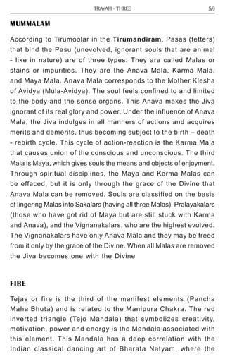 59 
TRAYAH - THREE 
MUMMALAM 
According to Tirumoolar in the Tirumandiram, Pasas (fetters) 
that bind the Pasu (unevolved, ignorant souls that are animal 
- like in nature) are of three types. They are called Malas or 
stains or impurities. They are the Anava Mala, Karma Mala, 
and Maya Mala. Anava Mala corresponds to the Mother Klesha 
of Avidya (Mula-Avidya). The soul feels confined to and limited 
to the body and the sense organs. This Anava makes the Jiva 
ignorant of its real glory and power. Under the influence of Anava 
Mala, the Jiva indulges in all manners of actions and acquires 
merits and demerits, thus becoming subject to the birth – death 
- rebirth cycle. This cycle of action-reaction is the Karma Mala 
that causes union of the conscious and unconscious. The third 
Mala is Maya, which gives souls the means and objects of enjoyment. 
Through spiritual disciplines, the Maya and Karma Malas can 
be effaced, but it is only through the grace of the Divine that 
Anava Mala can be removed. Souls are classified on the basis 
of lingering Malas into Sakalars (having all three Malas), Pralayakalars 
(those who have got rid of Maya but are still stuck with Karma 
and Anava), and the Vignanakalars, who are the highest evolved. 
The Vignanakalars have only Anava Mala and they may be freed 
from it only by the grace of the Divine. When all Malas are removed 
the Jiva becomes one with the Divine 
FIRE 
Tejas or fire is the third of the manifest elements (Pancha 
Maha Bhuta) and is related to the Manipura Chakra. The red 
inverted triangle (Tejo Mandala) that symbolizes creativity, 
motivation, power and energy is the Mandala associated with 
this element. This Mandala has a deep correlation with the 
Indian classical dancing art of Bharata Natyam, where the 
 