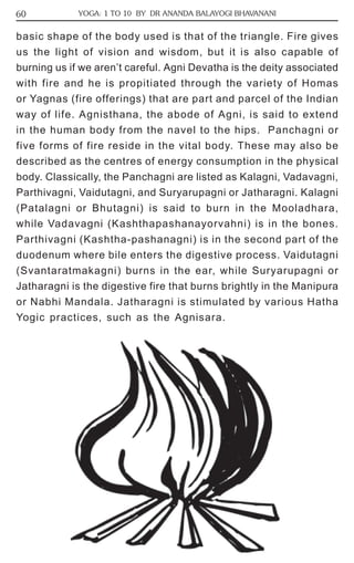 60 YOGA: 1 TO 10 BY DR ANANDA BALAYOGI BHAVANANI 
basic shape of the body used is that of the triangle. Fire gives 
us the light of vision and wisdom, but it is also capable of 
burning us if we aren’t careful. Agni Devatha is the deity associated 
with fire and he is propitiated through the variety of Homas 
or Yagnas (fire offerings) that are part and parcel of the Indian 
way of life. Agnisthana, the abode of Agni, is said to extend 
in the human body from the navel to the hips. Panchagni or 
five forms of fire reside in the vital body. These may also be 
described as the centres of energy consumption in the physical 
body. Classically, the Panchagni are listed as Kalagni, Vadavagni, 
Parthivagni, Vaidutagni, and Suryarupagni or Jatharagni. Kalagni 
(Patalagni or Bhutagni) is said to burn in the Mooladhara, 
while Vadavagni (Kashthapashanayorvahni) is in the bones. 
Parthivagni (Kashtha-pashanagni) is in the second part of the 
duodenum where bile enters the digestive process. Vaidutagni 
(Svantaratmakagni) burns in the ear, while Suryarupagni or 
Jatharagni is the digestive fire that burns brightly in the Manipura 
or Nabhi Mandala. Jatharagni is stimulated by various Hatha 
Yogic practices, such as the Agnisara. 
 