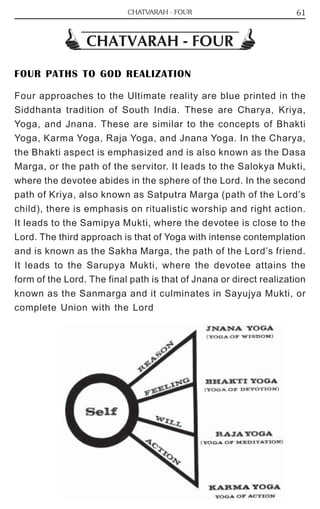 61 
CHATVARAH - FOUR 
CHATVARAH - FOUR 
FOUR PATHS TO GOD REALIZATION 
Four approaches to the Ultimate reality are blue printed in the 
Siddhanta tradition of South India. These are Charya, Kriya, 
Yoga, and Jnana. These are similar to the concepts of Bhakti 
Yoga, Karma Yoga, Raja Yoga, and Jnana Yoga. In the Charya, 
the Bhakti aspect is emphasized and is also known as the Dasa 
Marga, or the path of the servitor. It leads to the Salokya Mukti, 
where the devotee abides in the sphere of the Lord. In the second 
path of Kriya, also known as Satputra Marga (path of the Lord’s 
child), there is emphasis on ritualistic worship and right action. 
It leads to the Samipya Mukti, where the devotee is close to the 
Lord. The third approach is that of Yoga with intense contemplation 
and is known as the Sakha Marga, the path of the Lord’s friend. 
It leads to the Sarupya Mukti, where the devotee attains the 
form of the Lord. The final path is that of Jnana or direct realization 
known as the Sanmarga and it culminates in Sayujya Mukti, or 
complete Union with the Lord 
 
