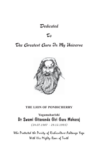 Dedicated 
To 
The Greatest Guru In My Universe 
THE LION OF PONDICHERRY 
Yogamaharishi 
Dr Swami Gitananda Giri Guru Maharaj 
(24.07.1907 - 29.12.1993) 
Who Protected the Purity of Rishiculture Ashtanga Yoga 
With His Mighty Roar of Truth 
 