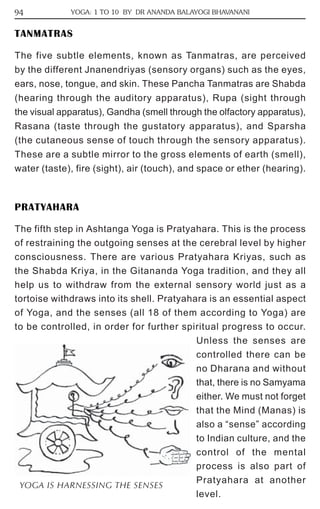 94 YOGA: 1 TO 10 BY DR ANANDA BALAYOGI BHAVANANI 
TANMATRAS 
The five subtle elements, known as Tanmatras, are perceived 
by the different Jnanendriyas (sensory organs) such as the eyes, 
ears, nose, tongue, and skin. These Pancha Tanmatras are Shabda 
(hearing through the auditory apparatus), Rupa (sight through 
the visual apparatus), Gandha (smell through the olfactory apparatus), 
Rasana (taste through the gustatory apparatus), and Sparsha 
(the cutaneous sense of touch through the sensory apparatus). 
These are a subtle mirror to the gross elements of earth (smell), 
water (taste), fire (sight), air (touch), and space or ether (hearing). 
PRATYAHARA 
The fifth step in Ashtanga Yoga is Pratyahara. This is the process 
of restraining the outgoing senses at the cerebral level by higher 
consciousness. There are various Pratyahara Kriyas, such as 
the Shabda Kriya, in the Gitananda Yoga tradition, and they all 
help us to withdraw from the external sensory world just as a 
tortoise withdraws into its shell. Pratyahara is an essential aspect 
of Yoga, and the senses (all 18 of them according to Yoga) are 
to be controlled, in order for further spiritual progress to occur. 
Unless the senses are 
controlled there can be 
no Dharana and without 
that, there is no Samyama 
either. We must not forget 
that the Mind (Manas) is 
also a “sense” according 
to Indian culture, and the 
control of the mental 
process is also part of 
Pratyahara at another 
level. 
YOGA IS HARNESSING THE SENSES 
 