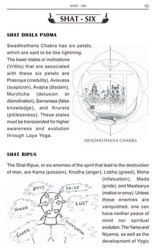 95 
SHAT - SIX 
SHAT DHALA PADMA 
Swadhisthana Chakra has six petals, 
which are said to be like lightning. 
The lower states or inclinations 
(Vrittis) that are associated 
with these six petals are 
Prasraya (credulity), Avisvasa 
(suspicion), Avajna (disdain), 
Murchcha (delusion or 
disinclination), Sarvanasa (false 
knowledge), and Krurata 
(pitilessness). These states 
must be transcended for higher 
awareness and evolution 
through Laya Yoga. 
SWADHISTHANA CHAKRA 
SHAT RIPUS 
The Shat Ripus, or six enemies of the spirit that lead to the destruction 
of man, are Kama (passion), Krodha (anger), Lobha (greed), Moha 
(infatuation), Mada 
(pride), and Maatsarya 
(malice or envy). Unless 
these enemies are 
vanquished, one can 
have neither peace of 
mind nor spiritual 
evolution. The Yama and 
Niyama, as well as the 
development of Yogic 
SHAT - SIX 
 