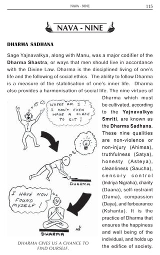 115 
NAVA - NINE 
DHARMA SADHANA 
Sage Yajnavalkya, along with Manu, was a major codifier of the 
Dharma Shastra, or ways that men should live in accordance 
with the Divine Law. Dharma is the disciplined living of one’s 
life and the following of social ethics. The ability to follow Dharma 
is a measure of the stabilisation of one’s inner life. Dharma 
also provides a harmonisation of social life. The nine virtues of 
Dharma which must 
be cultivated, according 
to the Yajnavalkya 
Smriti, are known as 
the Dharma Sadhana. 
These nine qualities 
are non-violence or 
non-injury (Ahimsa), 
truthfulness (Satya), 
honesty ( A s t e y a ) , 
cleanliness (Saucha), 
s e n s o r y c o n t r o l 
(Indriya Nigraha), charity 
(Daana), self-restraint 
(Dama), compassion 
(Daya), and forbearance 
(Kshanta). It is the 
practice of Dharma that 
ensures the happiness 
and well being of the 
individual, and holds up 
the edifice of society. DHARMA GIVES US A CHANCE TO 
FIND OURSELF. 
NAVA - NINE 
 
