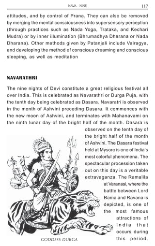 117 
NAVA - NINE 
attitudes, and by control of Prana. They can also be removed 
by merging the mental consciousness into supersensory perception 
(through practices such as Nada Yoga, Trataka, and Kechari 
Mudra) or by inner illumination (Bhrumadhya Dharana or Nada 
Dharana). Other methods given by Patanjali include Vairagya, 
and developing the method of conscious dreaming and conscious 
sleeping, as well as meditation 
NAVARATHRI 
The nine nights of Devi constitute a great religious festival all 
over India. This is celebrated as Navarathri or Durga Puja, with 
the tenth day being celebrated as Dasara. Navaratri is observed 
in the month of Ashvini preceding Dasara. It commences with 
the new moon of Ashvini, and terminates with Mahanavami on 
the ninth lunar day of the bright half of the month. Dasara is 
observed on the tenth day of 
the bright half of the month 
of Ashvini. The Dasara festival 
held at Mysore is one of India’s 
most colorful phenomena. The 
spectacular procession taken 
out on this day is a veritable 
extravaganza. The Ramalila 
at Varanasi, where the 
battle between Lord 
Rama and Ravana is 
depicted, is one of 
the most famous 
attractions of 
I n d i a t h a t 
occurs during 
GODDESS DURGA thi s per iod. 
 