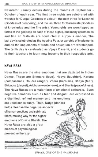 118 YOGA: 1 TO 10 BY DR ANANDA BALAYOGI BHAVANANI 
Navarathri usually occurs during the months of September - 
October of each year. The first three nights are celebrated with 
worship for Durga (Goddess of valour), the next three for Lakshmi 
(Goddess of prosperity), and the last three for Saraswati (Goddess 
of knowledge and the fine arts). Young girls are worshipped as 
forms of the goddess on each of these nights, and many ceremonies 
and fine art festivals are conducted in a joyous manner. The 
last day is celebrated as the Ayudha Puja, or worship of implements 
and all the implements of trade and education are worshipped. 
The tenth day is celebrated as Vijaya Dasami, and students go 
to their teachers to learn new lessons in their respective arts. 
NAVA RASA 
Nava Rasas are the nine emotions that are depicted in Indian 
Dance. These are Sringara (love), Hasya (laughter), Karuna 
(compassion), Roudra (anger), Veera (heroism), Bhaya (fear), 
Bhibadsa (disgust), Adbhuta (wonder-awe), and Shanta (peacefulness). 
The Nava Rasas are a major form of emotional catharsis. Even 
negative emotions such as fear and disgust, are expressed in 
a dignified, refined manner and the emotions 
are used consciously. Thus, Natya (dance) 
helps cleanse the negative aspects 
of human emotions and sublimate 
them, making way for the higher 
emotions of Divine Bhakti. The 
Nava Rasa are also a great 
means of psychological 
preventive therapy. 
BHAYA, ONE OF THE NAVARASAS 
 