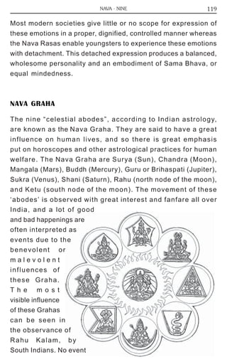 119 
NAVA - NINE 
Most modern societies give little or no scope for expression of 
these emotions in a proper, dignified, controlled manner whereas 
the Nava Rasas enable youngsters to experience these emotions 
with detachment. This detached expression produces a balanced, 
wholesome personality and an embodiment of Sama Bhava, or 
equal mindedness. 
NAVA GRAHA 
The nine “celestial abodes”, according to Indian astrology, 
are known as the Nava Graha. They are said to have a great 
influence on human lives, and so there is great emphasis 
put on horoscopes and other astrological practices for human 
welfare. The Nava Graha are Surya (Sun), Chandra (Moon), 
Mangala (Mars), Buddh (Mercury), Guru or Brihaspati (Jupiter), 
Sukra (Venus), Shani (Saturn), Rahu (north node of the moon), 
and Ketu (south node of the moon). The movement of these 
‘abodes’ is observed with great interest and fanfare all over 
India, and a lot of good 
and bad happenings are 
often interpreted as 
events due to the 
benevolent or 
m a l e v o l e n t 
influences of 
these Graha. 
T h e m o s t 
visible influence 
of these Grahas 
can be seen in 
the observance of 
Rahu Kalam, by 
South Indians. No event 
 