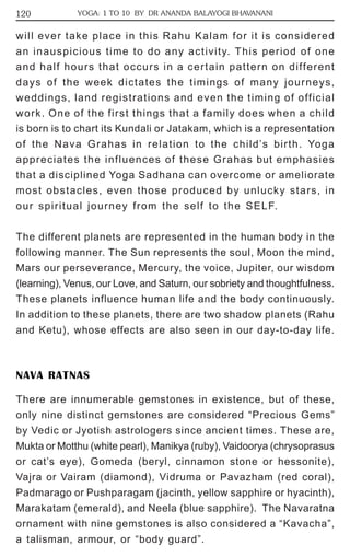 120 YOGA: 1 TO 10 BY DR ANANDA BALAYOGI BHAVANANI 
will ever take place in this Rahu Kalam for it is considered 
an inauspicious time to do any activity. This period of one 
and half hours that occurs in a certain pattern on different 
days of the week dictates the timings of many journeys, 
weddings, land registrations and even the timing of official 
work. One of the first things that a family does when a child 
is born is to chart its Kundali or Jatakam, which is a representation 
of the Nava Grahas in relation to the child’s birth. Yoga 
appreciates the influences of these Grahas but emphasies 
that a disciplined Yoga Sadhana can overcome or ameliorate 
most obstacles, even those produced by unlucky stars, in 
our spiritual journey from the self to the SELF. 
The different planets are represented in the human body in the 
following manner. The Sun represents the soul, Moon the mind, 
Mars our perseverance, Mercury, the voice, Jupiter, our wisdom 
(learning), Venus, our Love, and Saturn, our sobriety and thoughtfulness. 
These planets influence human life and the body continuously. 
In addition to these planets, there are two shadow planets (Rahu 
and Ketu), whose effects are also seen in our day-to-day life. 
NAVA RATNAS 
There are innumerable gemstones in existence, but of these, 
only nine distinct gemstones are considered “Precious Gems” 
by Vedic or Jyotish astrologers since ancient times. These are, 
Mukta or Motthu (white pearl), Manikya (ruby), Vaidoorya (chrysoprasus 
or cat’s eye), Gomeda (beryl, cinnamon stone or hessonite), 
Vajra or Vairam (diamond), Vidruma or Pavazham (red coral), 
Padmarago or Pushparagam (jacinth, yellow sapphire or hyacinth), 
Marakatam (emerald), and Neela (blue sapphire). The Navaratna 
ornament with nine gemstones is also considered a “Kavacha”, 
a talisman, armour, or “body guard”. 
 