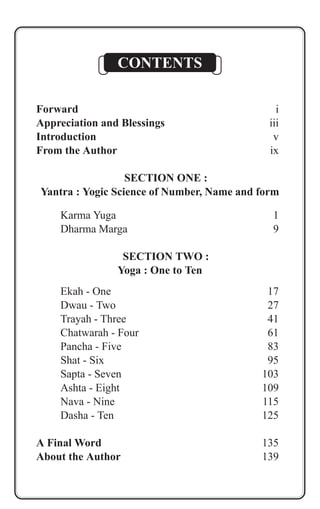 CONTENTS 
Forward i 
Appreciation and Blessings iii 
Introduction v 
From the Author ix 
SECTION ONE : 
Yantra : Yogic Science of Number, Name and form 
Karma Yuga 1 
Dharma Marga 9 
SECTION TWO : 
Yoga : One to Ten 
Ekah - One 17 
Dwau - Two 27 
Trayah - Three 41 
Chatwarah - Four 61 
Pancha - Five 83 
Shat - Six 95 
Sapta - Seven 103 
Ashta - Eight 109 
Nava - Nine 115 
Dasha - Ten 125 
A Final Word 135 
About the Author 139 
 