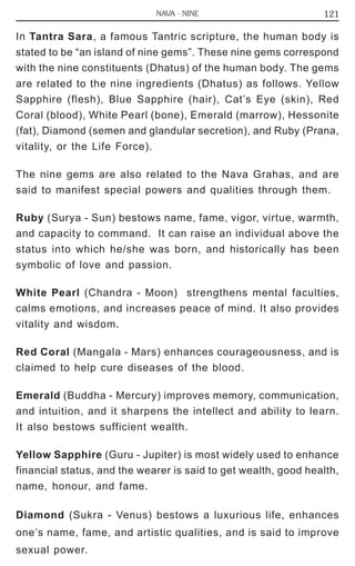 NAVA - NINE 121 
In Tantra Sara, a famous Tantric scripture, the human body is 
stated to be “an island of nine gems”. These nine gems correspond 
with the nine constituents (Dhatus) of the human body. The gems 
are related to the nine ingredients (Dhatus) as follows. Yellow 
Sapphire (flesh), Blue Sapphire (hair), Cat’s Eye (skin), Red 
Coral (blood), White Pearl (bone), Emerald (marrow), Hessonite 
(fat), Diamond (semen and glandular secretion), and Ruby (Prana, 
vitality, or the Life Force). 
The nine gems are also related to the Nava Grahas, and are 
said to manifest special powers and qualities through them. 
Ruby (Surya - Sun) bestows name, fame, vigor, virtue, warmth, 
and capacity to command. It can raise an individual above the 
status into which he/she was born, and historically has been 
symbolic of love and passion. 
White Pearl (Chandra - Moon) strengthens mental faculties, 
calms emotions, and increases peace of mind. It also provides 
vitality and wisdom. 
Red Coral (Mangala - Mars) enhances courageousness, and is 
claimed to help cure diseases of the blood. 
Emerald (Buddha - Mercury) improves memory, communication, 
and intuition, and it sharpens the intellect and ability to learn. 
It also bestows sufficient wealth. 
Yellow Sapphire (Guru - Jupiter) is most widely used to enhance 
financial status, and the wearer is said to get wealth, good health, 
name, honour, and fame. 
Diamond (Sukra - Venus) bestows a luxurious life, enhances 
one’s name, fame, and artistic qualities, and is said to improve 
sexual power. 
 