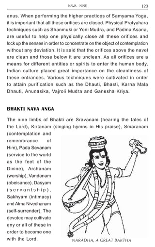 123 
NAVA - NINE 
anus. When performing the higher practices of Samyama Yoga, 
it is important that all these orifices are closed. Physical Pratyahara 
techniques such as Shanmuki or Yoni Mudra, and Padma Asana, 
are useful to help one physically close all these orifices and 
lock up the senses in order to concentrate on the object of contemplation 
without any deviation. It is said that the orifices above the navel 
are clean and those below it are unclean. As all orifices are a 
means for different entities or spirits to enter the human body, 
Indian culture placed great importance on the cleanliness of 
these entrances. Various techniques were cultivated in order 
to attain purification such as the Dhauti, Bhasti, Karna Mala 
Dhauti, Anunasika, Vajroli Mudra and Ganesha Kriya. 
BHAKTI NAVA ANGA 
The nine limbs of Bhakti are Sravanam (hearing the tales of 
the Lord), Kirtanam (singing hymns in His praise), Smaranam 
(contemplation and 
remembrance of 
Him), Pada Sevanam 
(service to the world 
as the feet of the 
Divine), Archanam 
(worship), Vandanam 
(obeisance), Dasyam 
( s e r v a n t s h i p ) , 
Sakhyam (intimacy) 
and Atma Nivedhanam 
(self-surrender). The 
devotee may cultivate 
any or all of these in 
order to become one 
with the Lord. NARADHA, A GREAT BAKTHA 
 