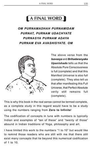 A FINAL WORD 135 
A FINAL WORD 
OM PURNAMADHAH PURNAMIDAM 
PURNAT, PURNAM UDACHYATE 
PURNASYA PURNAM ADAYA 
PURNAM EVA AVASHISYATE. OM 
The above verse from the 
Isavasya and Brihadaranyaka 
Upanishads tells us that the 
Absolute Pure Consciousness 
is full (complete) and that this 
Manifest Universe is also full 
(complete). They also tell us 
that after manifesting this Full 
Universe, that Perfect Absolute 
verily still remains full 
(complete). 
This is why this book in the real sense cannot be termed complete, 
as a complete study in this regard would have to be a study 
using the numbers ranging from Zero to Infinite! 
The codification of concepts in tune with numbers is typically 
Indian and examples of “ten of these” and “twenty of those” 
abound in Indian traditions of Yoga, philosophy and art. 
I have limited this work to the numbers “1 to 10” but would like 
to remind those readers who are still with me that there still 
exist many concepts that lie beyond this numerical codification 
of 1 to 10. 
 