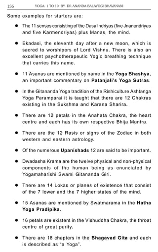 136 YOGA: 1 TO 10 BY DR ANANDA BALAYOGI BHAVANANI 
Some examples for starters are: 
z The 11 senses consisting of the Dasa Indriyas (five Jnanendriyas 
and five Karmendriyas) plus Manas, the mind. 
z Ekadasi, the eleventh day after a new moon, which is 
sacred to worshipers of Lord Vishnu. There is also an 
excellent psychotherapeutic Yogic breathing technique 
that carries this name. 
z 11 Asanas are mentioned by name in the Yoga Bhashya, 
an important commentary on Patanjali’s Yoga Sutras. 
z In the Gitananda Yoga tradition of the Rishiculture Ashtanga 
Yoga Paramparai it is taught that there are 12 Chakras 
existing in the Sukshma and Karana Sharira. 
z There are 12 petals in the Anahata Chakra, the heart 
centre and each has its own respective Bhija Mantra. 
z There are the 12 Rasis or signs of the Zodiac in both 
western and eastern astrology. 
z Of the numerous Upanishads 12 are said to be important. 
z Dwadasha Krama are the twelve physical and non-physical 
components of the human being as enunciated by 
Yogamaharishi Swami Gitananda Giri. 
z There are 14 Lokas or planes of existence that consist 
of the 7 lower and the 7 higher states of the mind. 
z 15 Asanas are mentioned by Swatmarama in the Hatha 
Yoga Pradipika. 
z 16 petals are existent in the Vishuddha Chakra, the throat 
centre of great purity. 
z There are 18 chapters in the Bhagavad Gita and each 
is described as “a Yoga”. 
 