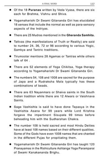 z A FINAL WORD 137 
Of the 18 Puranas written by Veda Vyasa, there are six 
each for Brahma, Vishnu and Shiva. 
z Yogamaharishi Dr Swami Gitananda Giri has elucidated 
18 senses that include the normal as well as para-sensory 
aspects of the Indriyas. 
z There are 25 Mudras mentioned in the Gheranda Samhita. 
z Tattvas (the manifestations of Truth or Reality) are said 
to number 24, 36, 72 or 96 according to various Yogic, 
Samkya and Tantric traditions. 
z Tirumoolar mentions 28 Agamas or Tantras while others 
talk of 64 . 
z There are 52 elements of Yoga Chikitsa, Yoga therapy 
according to Yogamaharishi Dr Swami Gitananda Giri. 
z The numbers 54, 108 and 1008 are sacred for the purpose 
of Japa and a Rudraksha Mala typically has these 
combinations of beads. 
z There are 63 Nayanmars or Shaiva saints in the South 
Indian tradition while there are 12 Alwars or Vaishnava 
Saints. 
z Sage Vashishta is said to have done Tapasya in the 
Vashishta Asana for 99 years while Lord Krishna 
forgave the impertinent Sisupala 99 times before 
beheading him with the Sudharshan Chakra. 
z The number 108 is held sacred and most Hindu Deities 
have at least 108 names based on their different qualities. 
Some of the Gods have even 1008 names that are chanted 
in the different Pujas for propitiating them. 
z Yogamaharishi Dr Swami Gitananda Giri has taught 120 
Pranayamas in the Rishiculture Ashtanga Yoga Paramparai 
of Swami Kanakananda Brighu. 
 