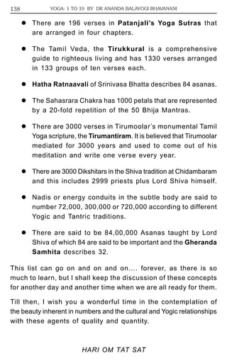 138 YOGA: 1 TO 10 BY DR ANANDA BALAYOGI BHAVANANI 
z There are 196 verses in Patanjali’s Yoga Sutras that 
are arranged in four chapters. 
z The Tamil Veda, the Tirukkural is a comprehensive 
guide to righteous living and has 1330 verses arranged 
in 133 groups of ten verses each. 
z Hatha Ratnaavali of Srinivasa Bhatta describes 84 asanas. 
z The Sahasrara Chakra has 1000 petals that are represented 
by a 20-fold repetition of the 50 Bhija Mantras. 
z There are 3000 verses in Tirumoolar’s monumental Tamil 
Yoga scripture, the Tirumantiram. It is believed that Tirumoolar 
mediated for 3000 years and used to come out of his 
meditation and write one verse every year. 
z There are 3000 Dikshitars in the Shiva tradition at Chidambaram 
and this includes 2999 priests plus Lord Shiva himself. 
z Nadis or energy conduits in the subtle body are said to 
number 72,000, 300,000 or 720,000 according to different 
Yogic and Tantric traditions. 
z There are said to be 84,00,000 Asanas taught by Lord 
Shiva of which 84 are said to be important and the Gheranda 
Samhita describes 32. 
This list can go on and on and on…. forever, as there is so 
much to learn, but I shall keep the discussion of these concepts 
for another day and another time when we are all ready for them. 
Till then, I wish you a wonderful time in the contemplation of 
the beauty inherent in numbers and the cultural and Yogic relationships 
with these agents of quality and quantity. 
HARI OM TAT SAT 
 