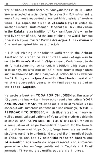 140 YOGA: 1 TO 10 BY DR ANANDA BALAYOGI BHAVANANI 
world-famous Master Shri K.M. Vaidyanathan in 1979. Later, 
he was accepted as a disciple by Thiruvarur Shri R. Krishnamurthy, 
one of the most respected classical Mridungists of modern 
times. He began the study of Bharata Natyam under his 
mother Puduvai Kalaimamani Meenakshi Devi Bhavanani 
in the Kalakshetra tradition of Rukmani Arundale when he 
was five years of age. At the age of eight, the world- famous 
Bharata Natyam master Padmashri Adyar K. Lakshman of 
Chennai accepted him as a disciple. 
His initial training in scholastic work was in the Ashram 
itself and only when he was thirteen years of age was he 
sent to Bhavan’s Gandhi Vidyashram, Kodaikanal, to do 
his formal schooling. At school, in addition to his academic 
proficiency, he was one of the cricket team’s major stars 
and the all-round Athletic Champion. At school he was awarded 
the “K.S. Jayarama Iyer Award for Best Instrumentalist” 
for three successive years. In his final year he served as 
the School Captain. 
He wrote a book on YOGA FOR CHILDREN at the age of 
12 years and has written three other books including ‘YOGA 
AND MODERN MAN’, which takes a look at various Yogic 
concepts with humorous cartoons and line drawings, “A YOGIC 
APPROACH TO STRESS”, which illustrates the theory as 
well as practical applications of Yoga to the modern epidemic 
of stress, and “A PRIMER OF YOGA THEORY”, which is 
a compilation of Yogic theoretical aspects for the benefit 
of practitioners of Yoga Sport, Yoga teachers as well as 
students wanting to understand more of the theoretical basis 
of Yoga. He has had 12 scientific research papers and 
14 scientific abstracts on Yoga research and numerous 
general articles on Yoga published in English and Tamil 
journals. Three more scientific papers are in press. 
 