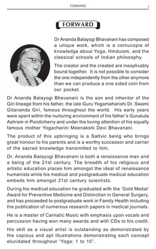 FORWARD i 
FORWARD 
Dr Ananda Balayogi Bhavanani has composed 
a unique work, which is a cornucopia of 
knowledge about Yoga, Hinduism, and the 
classical schools of Indian philosophy. 
The creator and the created are inexplicably 
bound together. It is not possible to consider 
the one independently from the other anymore 
than we can produce a one sided coin from 
our pocket. 
Dr Ananda Balayogi Bhavanani is the son and inheritor of the 
Giri lineage from his father, the late Guru Yogamaharishi Dr. Swami 
Gitananda Giri, famous throughout the world. His early years 
were spent within the nurturing environment of his father’s Gurukula 
Ashram in Pondicherry and under the loving attention of his equally 
famous mother Yogacharini Meenakshi Devi Bhavanani. 
The product of this upbringing is a Sattvic being who brings 
great honour to his parents and is a worthy successor and carrier 
of the sacred knowledge transmitted to him. 
Dr. Ananda Balayogi Bhavanani is both a renaissance man and 
a being of the 21st century. The breadth of his religious and 
artistic education places him amongst the ideal of renaissance 
humanists while his medical and postgraduate medical education 
embeds him amongst 21st century scientists. 
During his medical education he graduated with the ‘Gold Medal’ 
Award for Preventive Medicine and Distinction in General Surgery, 
and has proceeded to postgraduate work in Family Health including 
the publication of numerous research papers in medical journals. 
He is a master of Carnatic Music with emphasis upon vocals and 
percussion having won many awards and with CDs to his credit. 
His skill as a visual artist is outstanding as demonstrated by 
the copious and apt illustrations demonstrating each concept 
elucidated throughout “Yoga: 1 to 10”. 
 