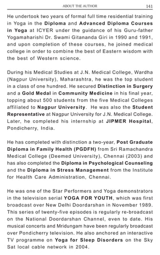 ABOUT THE AUTHOR 141 
He undertook two years of formal full time residential training 
in Yoga in the Diploma and Advanced Diploma Courses 
in Yoga at ICYER under the guidance of his Guru-father 
Yogamaharishi Dr. Swami Gitananda Giri in 1990 and 1991, 
and upon completion of these courses, he joined medical 
college in order to combine the best of Eastern wisdom with 
the best of Western science. 
During his Medical Studies at J.N. Medical College, Wardha 
(Nagpur University), Maharashtra, he was the top student 
in a class of one hundred. He secured Distinction in Surgery 
and a Gold Medal in Community Medicine in his final year, 
topping about 500 students from the five Medical Colleges 
affiliated to Nagpur University. He was also the Student 
Representative at Nagpur University for J.N. Medical College. 
Later, he completed his internship at JIPMER Hospital, 
Pondicherry, India. 
He has completed with distinction a two-year, Post Graduate 
Diploma in Family Health (PGDFH) from Sri Ramachandra 
Medical College (Deemed University), Chennai (2003) and 
has also completed the Diploma in Psychological Counseling 
and the Diploma in Stress Management from the Institute 
for Health Care Administration, Chennai. 
He was one of the Star Performers and Yoga demonstrators 
in the television serial YOGA FOR YOUTH, which was first 
broadcast over New Delhi Doordarshan in November 1989. 
This series of twenty-five episodes is regularly re-broadcast 
on the National Doordarshan Channel, even to date. His 
musical concerts and Mridungam have been regularly broadcast 
over Pondicherry television. He also anchored an interactive 
TV programme on Yoga for Sleep Disorders on the Sky 
Sat local cable network in 2004. 
 