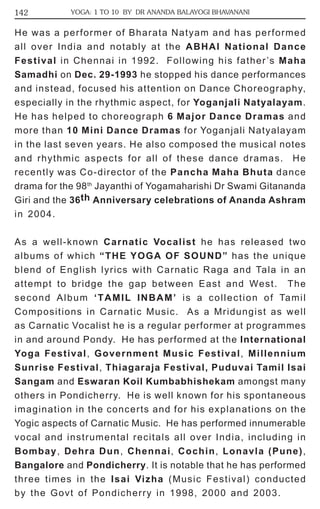 142 YOGA: 1 TO 10 BY DR ANANDA BALAYOGI BHAVANANI 
He was a performer of Bharata Natyam and has performed 
all over India and notably at the ABHAI National Dance 
Festival in Chennai in 1992. Following his father’s Maha 
Samadhi on Dec. 29-1993 he stopped his dance performances 
and instead, focused his attention on Dance Choreography, 
especially in the rhythmic aspect, for Yoganjali Natyalayam. 
He has helped to choreograph 6 Major Dance Dramas and 
more than 10 Mini Dance Dramas for Yoganjali Natyalayam 
in the last seven years. He also composed the musical notes 
and rhythmic aspects for all of these dance dramas. He 
recently was Co-director of the Pancha Maha Bhuta dance 
drama for the 98th Jayanthi of Yogamaharishi Dr Swami Gitananda 
Giri and the 36th Anniversary celebrations of Ananda Ashram 
in 2004. 
As a well-known Carnatic Vocalist he has released two 
albums of which “THE YOGA OF SOUND” has the unique 
blend of English lyrics with Carnatic Raga and Tala in an 
attempt to bridge the gap between East and West. The 
second Album ‘TAMIL INBAM’ is a collection of Tamil 
Compositions in Carnatic Music. As a Mridungist as well 
as Carnatic Vocalist he is a regular performer at programmes 
in and around Pondy. He has performed at the International 
Yoga Festival, Government Music Festival, Millennium 
Sunrise Festival, Thiagaraja Festival, Puduvai Tamil Isai 
Sangam and Eswaran Koil Kumbabhishekam amongst many 
others in Pondicherry. He is well known for his spontaneous 
imagination in the concerts and for his explanations on the 
Yogic aspects of Carnatic Music. He has performed innumerable 
vocal and instrumental recitals all over India, including in 
Bombay, Dehra Dun, Chennai, Cochin, Lonavla (Pune), 
Bangalore and Pondicherry. It is notable that he has performed 
three times in the Isai Vizha (Music Festival) conducted 
by the Govt of Pondicherry in 1998, 2000 and 2003. 
 