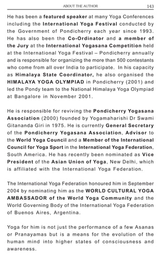 ABOUT THE AUTHOR 143 
He has been a featured speaker at many Yoga Conferences 
including the International Yoga Festival conducted by 
the Government of Pondicherry each year since 1993. 
He has also been the Co-Ordinator and a member of 
the Jury at the International Yogasana Competition held 
at the International Yoga Festival – Pondicherry annually 
and is responsible for organizing the more than 500 contestants 
who come from all over India to participate. In his capacity 
as Himalaya State Coordinator, he also organised the 
HIMALAYA YOGA OLYMPIAD in Pondicherry (2001) and 
led the Pondy team to the National Himalaya Yoga Olympiad 
at Bangalore in November 2001. 
He is responsible for reviving the Pondicherry Yogasana 
Association (2000) founded by Yogamaharishi Dr Swami 
Gitananda Giri in 1975. He is currently General Secretary 
of the Pondicherry Yogasana Association, Advisor to 
the World Yoga Council and a Member of the International 
Council for Yoga Sport in the International Yoga Federation, 
South America. He has recently been nominated as Vice 
President of the Asian Union of Yoga, New Delhi, which 
is affiliated with the International Yoga Federation. 
The International Yoga Federation honoured him in September 
2004 by nominating him as the WORLD CULTURAL YOGA 
AMBASSADOR of the World Yoga Community and the 
World Governing Body of the International Yoga Federation 
of Buenos Aires, Argentina. 
Yoga for him is not just the performance of a few Asanas 
or Pranayamas but is a means for the evolution of the 
human mind into higher states of consciousness and 
awareness. 
 