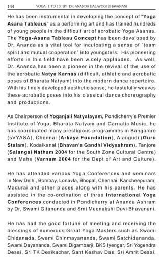 144 YOGA: 1 TO 10 BY DR ANANDA BALAYOGI BHAVANANI 
He has been instrumental in developing the concept of “Yoga 
Asana Tableaus” as a performing art and has trained hundreds 
of young people in the difficult art of acrobatic Yoga Asanas. 
The Yoga-Asana Tableau Concept has been developed by 
Dr. Ananda as a vital tool for inculcating a sense of “team 
spirit and mutual cooperation” into youngsters. His pioneering 
efforts in this field have been widely applauded. As well, 
Dr. Ananda has been a pioneer in the revival of the use of 
the acrobatic Natya Karnas (difficult, athletic and acrobatic 
poses of Bharata Natyam) into the modern dance repertoire. 
With his finely developed aesthetic sense, he tastefully weaves 
these acrobatic poses into his classical dance choreography 
and productions. 
As Chairperson of Yoganjali Natyalayam, Pondicherry’s Premier 
Institute of Yoga, Bharata Natyam and Carnatic Music, he 
has coordinated many prestigious programmes in Bangalore 
(sVYASA), Chennai (Arkaya Foundation), Alangudi (Guru 
Stalam), Kodaikanal (Bhavan’s Gandhi Vidyashram), Tanjore 
(Salangai Natham 2004 for the South Zone Cultural Centre) 
and Mahe (Varnam 2004 for the Dept of Art and Culture). 
He has attended various Yoga Conferences and seminars 
in New Delhi, Bombay, Lonavla, Bhopal, Chennai, Kancheepuram, 
Madurai and other places along with his parents. He has 
assisted in the co-ordination of three International Yoga 
Conferences conducted in Pondicherry at Ananda Ashram 
by Dr. Swami Gitananda and Smt Meenakshi Devi Bhavanani. 
He has had the good fortune of meeting and receiving the 
blessings of numerous Great Yoga Masters such as Swami 
Chidanada, Swami Chinmayananda, Swami Satchidananda, 
Swami Dayananda, Swami Digambarji, BKS Iyengar, Sri Yogendra 
Desai, Sri TK Desikachar, Sant Keshav Das, Sri Amrit Desai, 
 