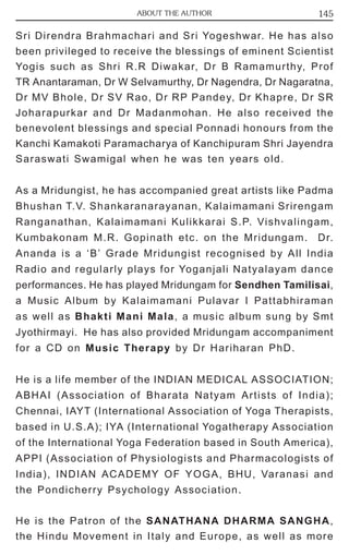 ABOUT THE AUTHOR 145 
Sri Direndra Brahmachari and Sri Yogeshwar. He has also 
been privileged to receive the blessings of eminent Scientist 
Yogis such as Shri R.R Diwakar, Dr B Ramamurthy, Prof 
TR Anantaraman, Dr W Selvamurthy, Dr Nagendra, Dr Nagaratna, 
Dr MV Bhole, Dr SV Rao, Dr RP Pandey, Dr Khapre, Dr SR 
Joharapurkar and Dr Madanmohan. He also received the 
benevolent blessings and special Ponnadi honours from the 
Kanchi Kamakoti Paramacharya of Kanchipuram Shri Jayendra 
Saraswati Swamigal when he was ten years old. 
As a Mridungist, he has accompanied great artists like Padma 
Bhushan T.V. Shankaranarayanan, Kalaimamani Srirengam 
Ranganathan, Kalaimamani Kulikkarai S.P. Vishvalingam, 
Kumbakonam M.R. Gopinath etc. on the Mridungam. Dr. 
Ananda is a ‘B’ Grade Mridungist recognised by All India 
Radio and regularly plays for Yoganjali Natyalayam dance 
performances. He has played Mridungam for Sendhen Tamilisai, 
a Music Album by Kalaimamani Pulavar I Pattabhiraman 
as well as Bhakti Mani Mala, a music album sung by Smt 
Jyothirmayi. He has also provided Mridungam accompaniment 
for a CD on Music Therapy by Dr Hariharan PhD. 
He is a life member of the INDIAN MEDICAL ASSOCIATION; 
ABHAI (Association of Bharata Natyam Artists of India); 
Chennai, IAYT (International Association of Yoga Therapists, 
based in U.S.A); IYA (International Yogatherapy Association 
of the International Yoga Federation based in South America), 
APPI (Association of Physiologists and Pharmacologists of 
India), INDIAN ACADEMY OF YOGA, BHU, Varanasi and 
the Pondicherry Psychology Association. 
He is the Patron of the SANATHANA DHARMA SANGHA, 
the Hindu Movement in Italy and Europe, as well as more 
 