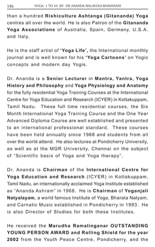 146 YOGA: 1 TO 10 BY DR ANANDA BALAYOGI BHAVANANI 
than a hundred Rishiculture Ashtanga (Gitananda) Yoga 
centres all over the world. He is also Patron of the Gitananda 
Yoga Associations of Australia, Spain, Germany, U.S.A. 
and Italy. 
He is the staff artist of ‘Yoga Life’, the International monthly 
journal and is well known for his ‘Yoga Cartoons’ on Yogic 
concepts and modern day Yogis. 
Dr. Ananda is a Senior Lecturer in Mantra, Yantra, Yoga 
History and Philosophy and Yoga Physiology and Anatomy 
for the fully residential Yoga Training Courses at the International 
Centre for Yoga Education and Research (ICYER) in Kottakuppam, 
Tamil Nadu. These full time residential courses, the Six 
Month International Yoga Training Course and the One Year 
Advanced Diploma Course are well established and presented 
to an international professional standard. These courses 
have been held annually since 1968 and students from all 
over the world attend. He also lectures at Pondicherry University, 
as well as at the MGR University, Chennai on the subject 
of “Scientific basis of Yoga and Yoga therapy”. 
Dr. Ananda is Chairman of the International Centre for 
Yoga Education and Research (ICYER) in Kottakuppam, 
Tamil Nadu, an internationally acclaimed Yoga Institute established 
as “Ananda Ashram” in 1968. He is Chairman of Yoganjali 
Natyalayam, a world famous Institute of Yoga, Bharata Natyam, 
and Carnatic Music established in Pondicherry in 1993. He 
is also Director of Studies for both these Institutes. 
He received the Marudha Ramalinganar OUTSTANDING 
YOUNG PERSON AWARD and Rolling Shield for the year 
2002 from the Youth Peace Centre, Pondicherry, and the 
 
