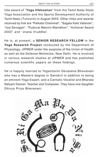 ABOUT THE AUTHOR 147 
title award of “Yoga Vibhushan” from the Tamil Nadu State 
Yoga Association and the Sports Development Authority of 
Tamil Nadu (Tuticorin) in August 2003. Other titles and awards 
received by him are “Palkalai Chemmal”, “Sagala Kala Vallavan”, 
“Isai Sevagan”, “Puduvai Mannin Maindhan”, “Achiever Award 
2003” and “Jnana Vruddha”. 
He is, at present, a SENIOR RESEARCH FELLOW in the 
Yoga Research Project conducted by the Department of 
Physiology, JIPMER under the auspices of the Union of Health 
as well as the Defense Ministries, New Delhi. He is involved 
in various research studies at JIPMER and has published 
numerous scientific papers on these findings. 
He is happily married to Yogacharini Devasena Bhavanani 
who has a Masters degree in Sanskrit in addition to being 
an eminent Yoga Expert, and a Carnatic Vocalist and Bharata 
Natyam Dancer, Teacher and Composer. They have one daughter 
Dhivya Priya Bhavanani. 
 