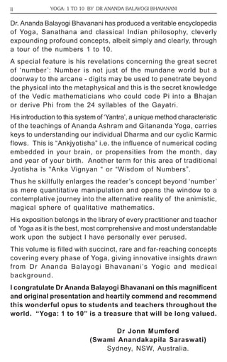 ii YOGA: 1 TO 10 BY DR ANANDA BALAYOGI BHAVANANI 
Dr. Ananda Balayogi Bhavanani has produced a veritable encyclopedia 
of Yoga, Sanathana and classical Indian philosophy, cleverly 
expounding profound concepts, albeit simply and clearly, through 
a tour of the numbers 1 to 10. 
A special feature is his revelations concerning the great secret 
of ‘number’: Number is not just of the mundane world but a 
doorway to the arcane - digits may be used to penetrate beyond 
the physical into the metaphysical and this is the secret knowledge 
of the Vedic mathematicians who could code Pi into a Bhajan 
or derive Phi from the 24 syllables of the Gayatri. 
His introduction to this system of ‘Yantra’, a unique method characteristic 
of the teachings of Ananda Ashram and Gitananda Yoga, carries 
keys to understanding our individual Dharma and our cyclic Karmic 
flows. This is “Ankjyotisha” i.e. the influence of numerical coding 
embedded in your brain, or propensities from the month, day 
and year of your birth. Another term for this area of traditional 
Jyotisha is “Anka Vignyan “ or “Wisdom of Numbers”. 
Thus he skillfully enlarges the reader’s concept beyond ‘number’ 
as mere quantitative manipulation and opens the window to a 
contemplative journey into the alternative reality of the animistic, 
magical sphere of qualitative mathematics. 
His exposition belongs in the library of every practitioner and teacher 
of Yoga as it is the best, most comprehensive and most understandable 
work upon the subject I have personally ever perused. 
This volume is filled with succinct, rare and far-reaching concepts 
covering every phase of Yoga, giving innovative insights drawn 
from Dr Ananda Balayogi Bhavanani’s Yogic and medical 
background. 
I congratulate Dr Ananda Balayogi Bhavanani on this magnificent 
and original presentation and heartily commend and recommend 
this wonderful opus to students and teachers throughout the 
world. “Yoga: 1 to 10” is a treasure that will be long valued. 
Dr Jonn Mumford 
(Swami Anandakapila Saraswati) 
Sydney, NSW, Australia. 
 