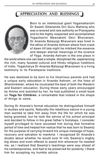 AN APPRECIATION AND BLESSINGS iii 
APPRECIATION AND BLESSINGS 
Born to an intellectual giant Yogamaharishi 
Dr Swami Gitananda Giri Guru Maharaj who 
was a revered and rare authority on Pranayama 
and to the highly respected and accomplished 
Yogacharini Meenakshi Devi Bhavanani, 
Dr Ananda Balayogi Bhavanani was bred in 
the ethos of Ananda Ashram where from crack 
of dawn till late night he imbibed the essence 
and deeper eternal meanings of the science 
of Yoga. Ananda Ashram is the one place in 
the world where one can lead a simple, disciplined life, experiencing 
the rich, many faceted cultural and Hindu religious traditions 
of India. Yogacharya Dr Ananda Balayogi Bhavanani is a living 
testimony to its Paramparai traditions. 
He was destined to be born to his illustrious parents and had 
a unique early education in Ananda Ashram, on the lines of 
Shantiniketan, where he inculcated the best of both the Western 
and Eastern education. During those early years encouraged 
by Amma and assisted by her, he had published a small book 
on Yoga for Children, a remarkable feat indeed in the shape 
of things to come. 
During Dr Ananda’s formal education he distinguished himself 
in studies and sports. Naturally the rebellious nature in a young 
man wanted to take him away from the life for which he was 
being groomed, but he took the advice of his school principal 
and decided to follow in his great father’s footsteps. I consider 
myself privileged to have accosted him during that formative 
period of time and helped him realize that he was born to Swamiji 
for the purpose of carrying forward his unique message of hope, 
recovery and salvation to mankind. I recognized Dr Ananda’s 
doubts about whether he would ever fit into Swamiji’s mighty 
big shoes and even offered to assist him whenever he needed 
me, as I realized that Swamiji’s teachings were way ahead of 
his contemporaries, and had to be preserved for posterity. I thank 
him for accepting my humble advice. 
 
